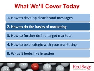 What We’ll Cover Today
1.	
  How	
  to	
  develop	
  clear	
  brand	
  messages	
  
2.	
  How	
  to	
  do	
  the	
  basics	
  of	
  marke<ng	
  
3.	
  How	
  to	
  further	
  deﬁne	
  target	
  markets	
  
4.	
  How	
  to	
  be	
  strategic	
  with	
  your	
  marke<ng	
  
5.	
  What	
  it	
  looks	
  like	
  in	
  ac<on	
  
 