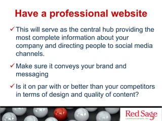 Have a professional website
 This will serve as the central hub providing the
most complete information about your
company and directing people to social media
channels.
 Make sure it conveys your brand and
messaging
 Is it on par with or better than your competitors
in terms of design and quality of content?
 