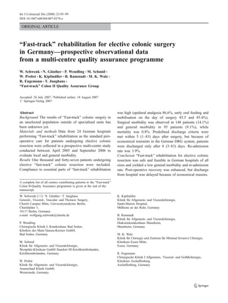 Int J Colorectal Dis (2008) 23:93–99
DOI 10.1007/s00384-007-0374-z

 ORIGINAL ARTICLE



“Fast-track” rehabilitation for elective colonic surgery
in Germany—prospective observational data
from a multi-centre quality assurance programme
W. Schwenk & N. Günther & P. Wendling & M. Schmid &
W. Probst & K. Kipfmüller & B. Rumstadt & M. K. Walz &
R. Engemann & T. Junghans &
“Fast-track” Colon II Quality Assurance Group

Accepted: 26 July 2007 / Published online: 18 August 2007
# Springer-Verlag 2007


                                                                           was high (epidural analgesia 86,6%, early oral feeding and
Abstract
Background The results of “Fast-track” colonic surgery in                  mobilisation on the day of surgery 85.5 and 85.4%).
an unselected population outside of specialised units has                  Surgical morbidity was observed in 148 patients (14.1%)
been unknown yet.                                                          and general morbidity in 95 patients (9.1%), while
Materials and methods Data from 24 German hospitals                        mortality was 0.8%. Predefined discharge criteria were
performing “Fast-track” rehabilitation as the standard peri-               met within 5 (1–83) days after surgery, but because of
operative care for patients undergoing elective colonic                    economical restraints in the German DRG system, patients
resection were collected in a prospective multi-centre study               were discharged only after 8 (3–83) days. Re-admission
conducted between April 2005 and September 2006 to                         rate was 3.9%.
                                                                           Conclusion “Fast-track” rehabilitation for elective colonic
evaluate local and general morbidity.
Results One thousand and forty-seven patients undergoing                   resection was safe and feasible in German hospitals of all
elective “fast-track” colonic resection were included.                     sizes and yielded a low general morbidity and re-admission
Compliance to essential parts of “fast-track” rehabilitation               rate. Post-operative recovery was enhanced, but discharge
                                                                           from hospital was delayed because of economical reasons.
A complete list of all centres contributing patients to the “Fast-track”
Colon II-Quality Assurance programme is given at the end of the
manuscript.
W. Schwenk (*) : N. Günther : T. Junghans                                  K. Kipfmüller
General-, Visceral-, Vascular- and Thoracic Surgery,                       Klinik für Allgemein- und Viszeralchirurgie,
Charité Campus Mitte, Universitymedicine Berlin,                           Sankt-Marien Hospital,
Charitéplatz 1,                                                            Mülheim an der Ruhr, Germany
10117 Berlin, Germany
e-mail: wolfgang.schwenk@charite.de                                        B. Rumstadt
                                                                           Klinik für Allgemein- und Viszeralchirurgie,
P. Wendling                                                                Diakoniekrankenhaus Mannheim,
Chirurgische Klinik I, Krankenhaus Bad Soden,                              Mannheim, Germany
Kliniken des Main-Taunus-Kreises GmbH,
Bad Soden, Germany                                                         M. K. Walz
                                                                           Klinik für Chirurgie und Zentrum für Minimal Invasive Chirurgie,
M. Schmid                                                                  Klinikum Essen Mitte,
Klinik für Allgemein- und Viszeralchirurgie,                               Essen, Germany
Westpfalz-Klinikum GmbH Standort III Kirchheimbolanden,
Kirchheimbolanden, Germany                                                 R. Engemann
                                                                           Chirurgische Klinik I Allgemein-, Viszeral- und Gefäßchirurgie,
W. Probst                                                                  Klinikum Aschaffenburg,
Klinik für Allgemein- und Viszeralchirurgie,                               Aschaffenburg, Germany
Ammerland Klinik GmbH,
Westerstede, Germany
 