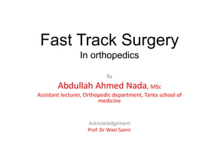 Fast Track Surgery
In orthopedics
By
Abdullah Ahmed Nada, MSc
Assistant lecturer, Orthopedic department, Tanta school of
medicine
Acknowledgement
Prof. Dr Wael Samir
 