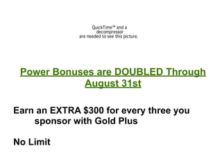 Power Bonuses are DOUBLED Through
            August 31st

Earn an EXTRA $300 for every three you
    sponsor with Gold Plus

No Limit
 