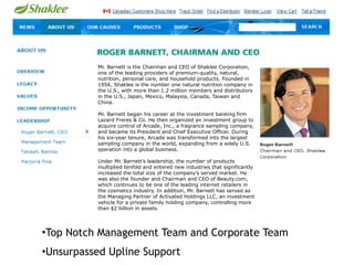 Mr. Barnett is the Chairman and CEO of Shaklee Corporation,
          one of the leading providers of premium-quality, natural,
          nutrition, personal care, and household products. Founded in
          1956, Shaklee is the number one natural nutrition company in
          the U.S., with more than 1.2 million members and distributors
          in the U.S., Japan, Mexico, Malaysia, Canada, Taiwan and
          China.

          Mr. Barnett began his career at the investment banking firm
          Lazard Freres & Co. He then organized an investment group to
          acquire control of Arcade, Inc., a fragrance sampling company,
          and became its President and Chief Executive Officer. During
          his six-year tenure, Arcade was transformed into the largest
          sampling company in the world, expanding from a solely U.S.
          operation into a global business.

          Under Mr. Barnett’s leadership, the number of products
          multiplied tenfold and entered new industries that significantly
          increased the total size of the company’s served market. He
          was also the founder and Chairman and CEO of Beauty.com,
          which continues to be one of the leading internet retailers in
          the cosmetics industry. In addition, Mr. Barnett has served as
          the Managing Partner of Activated Holdings LLC, an investment
          vehicle for a private family holding company, controlling more
          than $2 billion in assets.




•Top Notch Management Team and Corporate Team
•Unsurpassed Upline Support
 