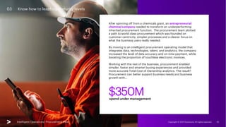 Intelligent Operations | Procurement View Copyright © 2021 Accenture. All rights reserved. 20
03 Know how to leapfrog maturity levels
After spinning off from a chemicals giant, an entrepreneurial
chemical company needed to transform an underperforming
inherited procurement function. The procurement team plotted
a path to world class procurement which was founded on
customer-centricity, simpler processes and a clearer focus on
what the business users really needed.
By moving to an intelligent procurement operating model that
integrates data, technologies, talent, and analytics, the company
increased the level of data accuracy and on-time payment, while
boosting the proportion of touchless electronic invoices.
Working with the rest of the business, procurement enabled
simpler, faster and smarter buying experiences and provided
more accurate Total Cost of Ownership analytics. The result?
Procurement can better support business needs and business
growth with…
Intelligent Operations | Procurement View
$350M
spend under management
 