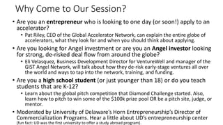 Why Come to Our Session?
• Are you an entrepreneur who is looking to one day (or soon!) apply to an
accelerator?
• Pat Riley, CEO of the Global Accelerator Network, can explain the entire globe of
accelerators, what they look for and when you should think about applying.
• Are you looking for Angel investment or are you an Angel investor looking
for strong, de-risked deal flow from around the globe?
• Eli Velasquez, Business Development Director for VentureWell and manager of the
GIST Angel Network, will talk about how they de-risk early-stage ventures all over
the world and ways to tap into the network, training, and funding.
• Are you a high school student (or just younger than 18) or do you teach
students that are K-12?
• Learn about the global pitch competition that Diamond Challenge started. Also,
learn how to pitch to win some of the $100k prize pool OR be a pitch site, judge, or
mentor.
• Moderated by University of Delaware’s Horn Entrepreneurship’s Director of
Commercialization Programs. Hear a little about UD’s entrepreneurship center
(fun fact: UD was the first university to offer a study abroad program).
 