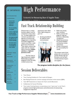 RT ENTERPRISES               High Performance
OUTSOURCING

TEAMWORK:                        Exclusively for Outsourcing Buyer & Supplier Teams
                                 V O L U M E    1 ,   I S S U E   1                                  J A N U A R Y   2 0 1 0
•    Is your team
     operating at



                             Fast Track Relationship Building
     maximum
     efficiency?

•    Are you meeting
     your goals?
                             Outsourcing is a critical        governance team talent        •   Build trust among
•    Is there a high level   business support tool for        with a high energy pro-           team members
     of trust among          companies in every indus-        gram to:                      •   Build a common lan-
     team members?
                             try. In today's global envi-                                       guage for high per-
•    Are leaders provid-     ronment successful man-          •       Set the groundwork        formance relationship
     ing effective and       agement of outsourcing                   for effective team        management
     timely coaching?        engagements is imperative.               communication         •   Adopt best practices
                             Successful engagements                                             for honest feedback
•    Are team mem-           require more than a solid                                          and business review
     bers personally         governance framework.                                              interactions
     accountable for
                             They require outsourcing                                       •   Create a framework
     team results?
                             talent with the requisite                                          for accountability for
                             skills to function collabo-                                        results
                             ratively as a high per-
INSIDE THIS                  formance team.                                                 The program spans three
ISSUE:                                                                                      phases over six months to
                                      The Fast Track to                                     quickly develop high per-
Deliverables        1        High Performance Supplier                                      formance, win-win part-
                             Relationships program is                                       nerships between buyers
Discovery &         2        designed to kick off newly                                     and suppliers .
Team Charter                 created outsourcing

Collaboration       2                                        The program builds discipline for the future.
& Problem



                             Session Deliverables
Solving

Team                2
Effectiveness

6 Month             3
                             •   Team Charter
Check-up
                             •   Team Coaching Guidelines for Team Leaders & Managers
About RT            4
Enterprises                  •   Best Meeting Practices for common meetings and business review sessions (QBRs)
Meet the            4        •   Team 360o Assessments to measure the Team’s overall effectiveness
Facilitators
                             •   Collaboration for Success Workshop
                             •   Team Leader Coaching Sessions incorporating current “report-outs” on the Team’s
                                 progress toward high performance and achievement of outsourcing
                                 engagement objectives


     Fast Track to High Performance Supplier Relationships©                            www.rtesolutions.net
 