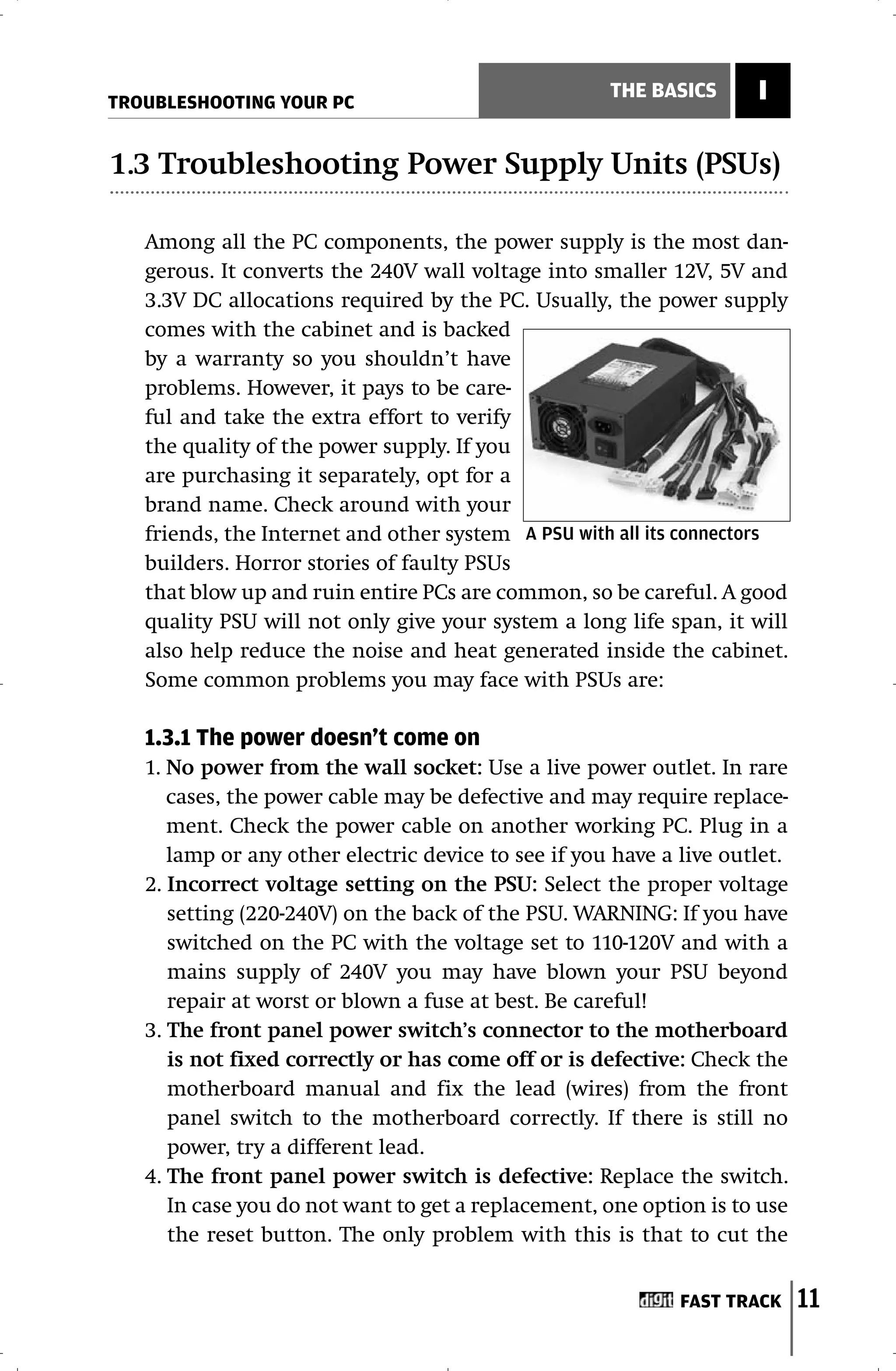 TROUBLESHOOTING YOUR PC
                                                     THE BASICS      I

1.3 Troubleshooting Power Supply Units (PSUs)

   Among all the PC components, the power supply is the most dan-
   gerous. It converts the 240V wall voltage into smaller 12V, 5V and
   3.3V DC allocations required by the PC. Usually, the power supply
   comes with the cabinet and is backed
   by a warranty so you shouldn’t have
   problems. However, it pays to be care-
   ful and take the extra effort to verify
   the quality of the power supply. If you
   are purchasing it separately, opt for a
   brand name. Check around with your
   friends, the Internet and other system A PSU with all its connectors
   builders. Horror stories of faulty PSUs
   that blow up and ruin entire PCs are common, so be careful. A good
   quality PSU will not only give your system a long life span, it will
   also help reduce the noise and heat generated inside the cabinet.
   Some common problems you may face with PSUs are:

   1.3.1 The power doesn’t come on
   1. No power from the wall socket: Use a live power outlet. In rare
      cases, the power cable may be defective and may require replace-
      ment. Check the power cable on another working PC. Plug in a
      lamp or any other electric device to see if you have a live outlet.
   2. Incorrect voltage setting on the PSU: Select the proper voltage
      setting (220-240V) on the back of the PSU. WARNING: If you have
      switched on the PC with the voltage set to 110-120V and with a
      mains supply of 240V you may have blown your PSU beyond
      repair at worst or blown a fuse at best. Be careful!
   3. The front panel power switch’s connector to the motherboard
      is not fixed correctly or has come off or is defective: Check the
      motherboard manual and fix the lead (wires) from the front
      panel switch to the motherboard correctly. If there is still no
      power, try a different lead.
   4. The front panel power switch is defective: Replace the switch.
      In case you do not want to get a replacement, one option is to use
      the reset button. The only problem with this is that to cut the


                                                             FAST TRACK     11
 