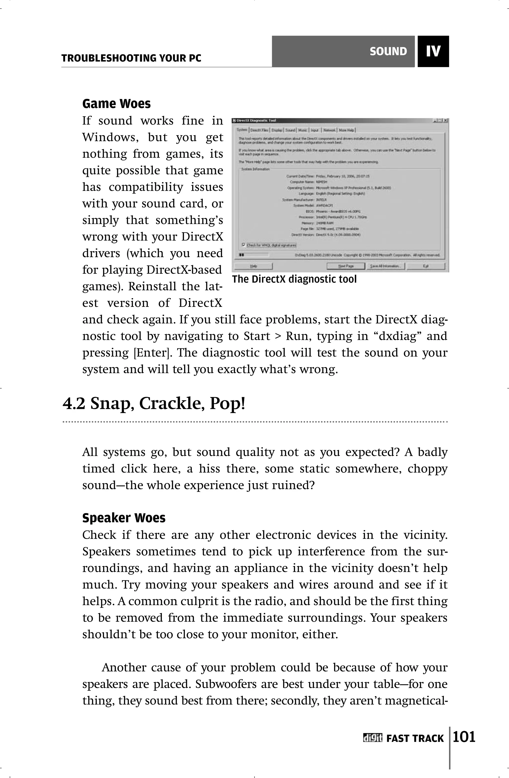 TROUBLESHOOTING YOUR PC
                                                        SOUND     IV


   Game Woes
   If sound works fine in
   Windows, but you get
   nothing from games, its
   quite possible that game
   has compatibility issues
   with your sound card, or
   simply that something’s
   wrong with your DirectX
   drivers (which you need
   for playing DirectX-based
                               The DirectX diagnostic tool
   games). Reinstall the lat-
   est version of DirectX
   and check again. If you still face problems, start the DirectX diag-
   nostic tool by navigating to Start > Run, typing in “dxdiag” and
   pressing [Enter]. The diagnostic tool will test the sound on your
   system and will tell you exactly what’s wrong.

4.2 Snap, Crackle, Pop!

   All systems go, but sound quality not as you expected? A badly
   timed click here, a hiss there, some static somewhere, choppy
   sound—the whole experience just ruined?

   Speaker Woes
   Check if there are any other electronic devices in the vicinity.
   Speakers sometimes tend to pick up interference from the sur-
   roundings, and having an appliance in the vicinity doesn’t help
   much. Try moving your speakers and wires around and see if it
   helps. A common culprit is the radio, and should be the first thing
   to be removed from the immediate surroundings. Your speakers
   shouldn’t be too close to your monitor, either.

       Another cause of your problem could be because of how your
   speakers are placed. Subwoofers are best under your table—for one
   thing, they sound best from there; secondly, they aren’t magnetical-


                                                           FAST TRACK     101
 