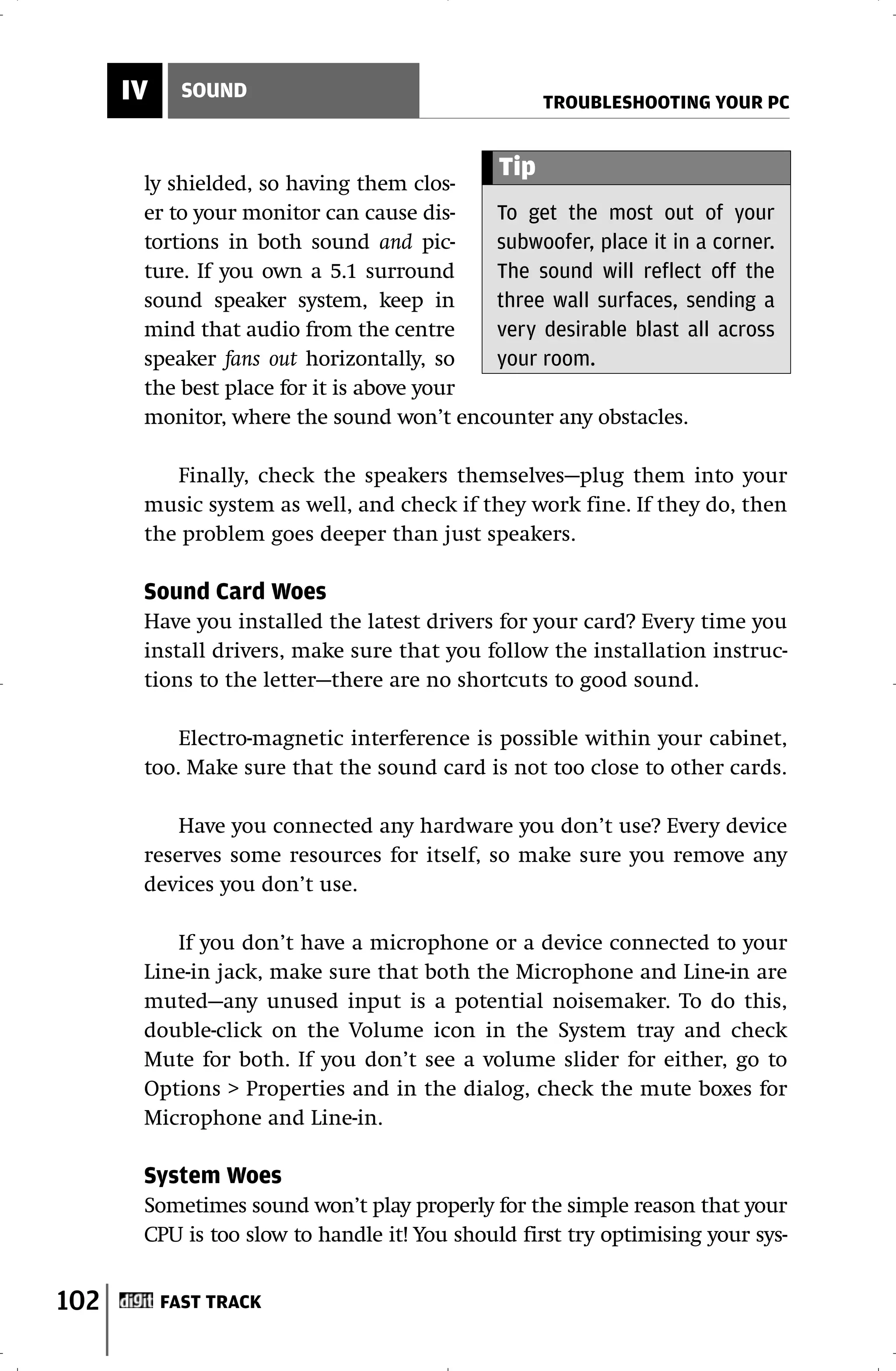 IV     SOUND
                                                    TROUBLESHOOTING YOUR PC


                                              Tip
       ly shielded, so having them clos-
       er to your monitor can cause dis-   To get the most out of your
       tortions in both sound and pic-     subwoofer, place it in a corner.
       ture. If you own a 5.1 surround     The sound will reflect off the
       sound speaker system, keep in       three wall surfaces, sending a
       mind that audio from the centre     very desirable blast all across
       speaker fans out horizontally, so   your room.
       the best place for it is above your
       monitor, where the sound won’t encounter any obstacles.

          Finally, check the speakers themselves—plug them into your
       music system as well, and check if they work fine. If they do, then
       the problem goes deeper than just speakers.

       Sound Card Woes
       Have you installed the latest drivers for your card? Every time you
       install drivers, make sure that you follow the installation instruc-
       tions to the letter—there are no shortcuts to good sound.

           Electro-magnetic interference is possible within your cabinet,
       too. Make sure that the sound card is not too close to other cards.

           Have you connected any hardware you don’t use? Every device
       reserves some resources for itself, so make sure you remove any
       devices you don’t use.

          If you don’t have a microphone or a device connected to your
       Line-in jack, make sure that both the Microphone and Line-in are
       muted—any unused input is a potential noisemaker. To do this,
       double-click on the Volume icon in the System tray and check
       Mute for both. If you don’t see a volume slider for either, go to
       Options > Properties and in the dialog, check the mute boxes for
       Microphone and Line-in.

       System Woes
       Sometimes sound won’t play properly for the simple reason that your
       CPU is too slow to handle it! You should first try optimising your sys-


102        FAST TRACK
 
