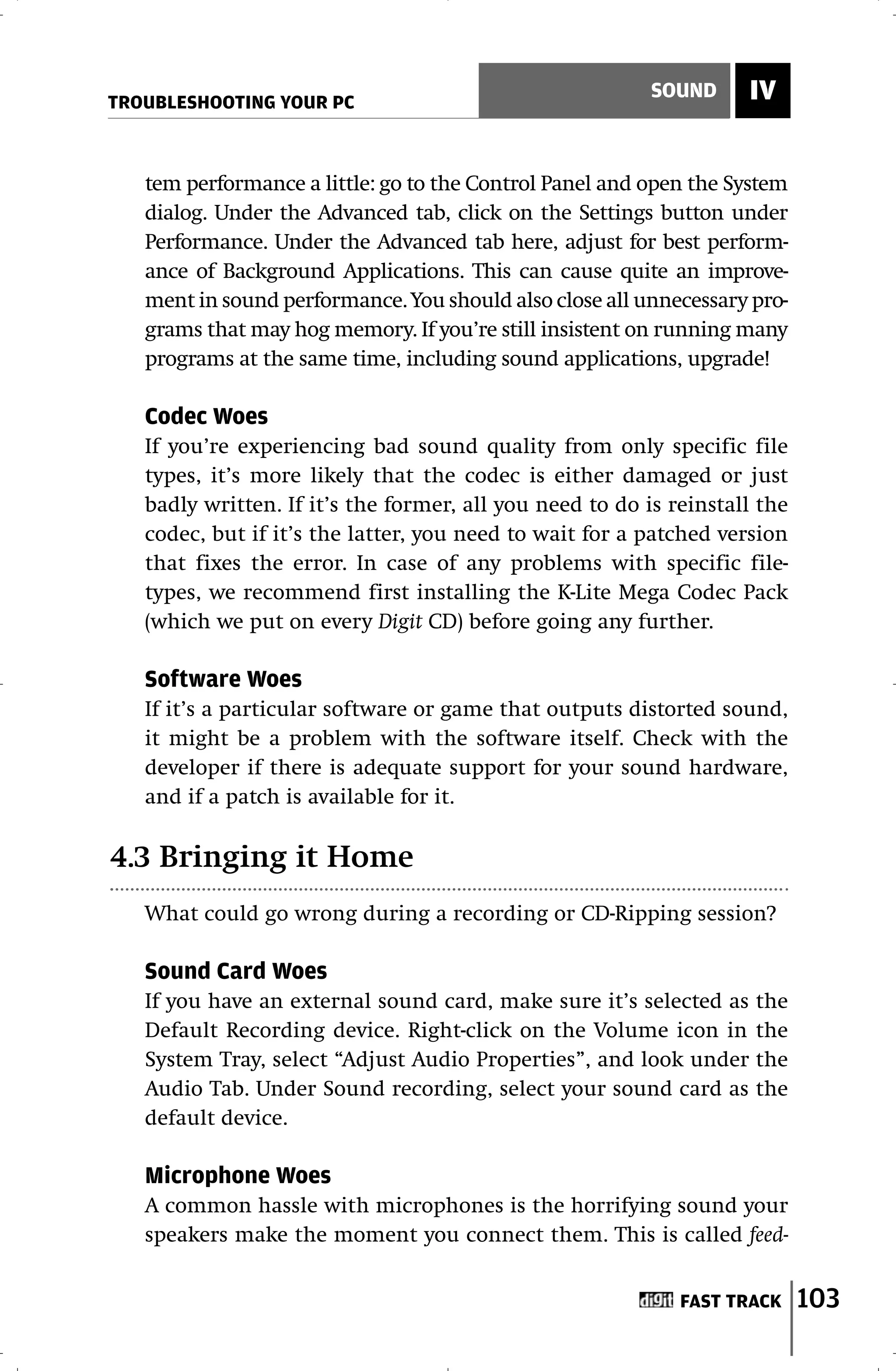 TROUBLESHOOTING YOUR PC
                                                          SOUND     IV


   tem performance a little: go to the Control Panel and open the System
   dialog. Under the Advanced tab, click on the Settings button under
   Performance. Under the Advanced tab here, adjust for best perform-
   ance of Background Applications. This can cause quite an improve-
   ment in sound performance. You should also close all unnecessary pro-
   grams that may hog memory. If you’re still insistent on running many
   programs at the same time, including sound applications, upgrade!

   Codec Woes
   If you’re experiencing bad sound quality from only specific file
   types, it’s more likely that the codec is either damaged or just
   badly written. If it’s the former, all you need to do is reinstall the
   codec, but if it’s the latter, you need to wait for a patched version
   that fixes the error. In case of any problems with specific file-
   types, we recommend first installing the K-Lite Mega Codec Pack
   (which we put on every Digit CD) before going any further.

   Software Woes
   If it’s a particular software or game that outputs distorted sound,
   it might be a problem with the software itself. Check with the
   developer if there is adequate support for your sound hardware,
   and if a patch is available for it.

4.3 Bringing it Home
   What could go wrong during a recording or CD-Ripping session?

   Sound Card Woes
   If you have an external sound card, make sure it’s selected as the
   Default Recording device. Right-click on the Volume icon in the
   System Tray, select “Adjust Audio Properties”, and look under the
   Audio Tab. Under Sound recording, select your sound card as the
   default device.

   Microphone Woes
   A common hassle with microphones is the horrifying sound your
   speakers make the moment you connect them. This is called feed-


                                                             FAST TRACK     103
 