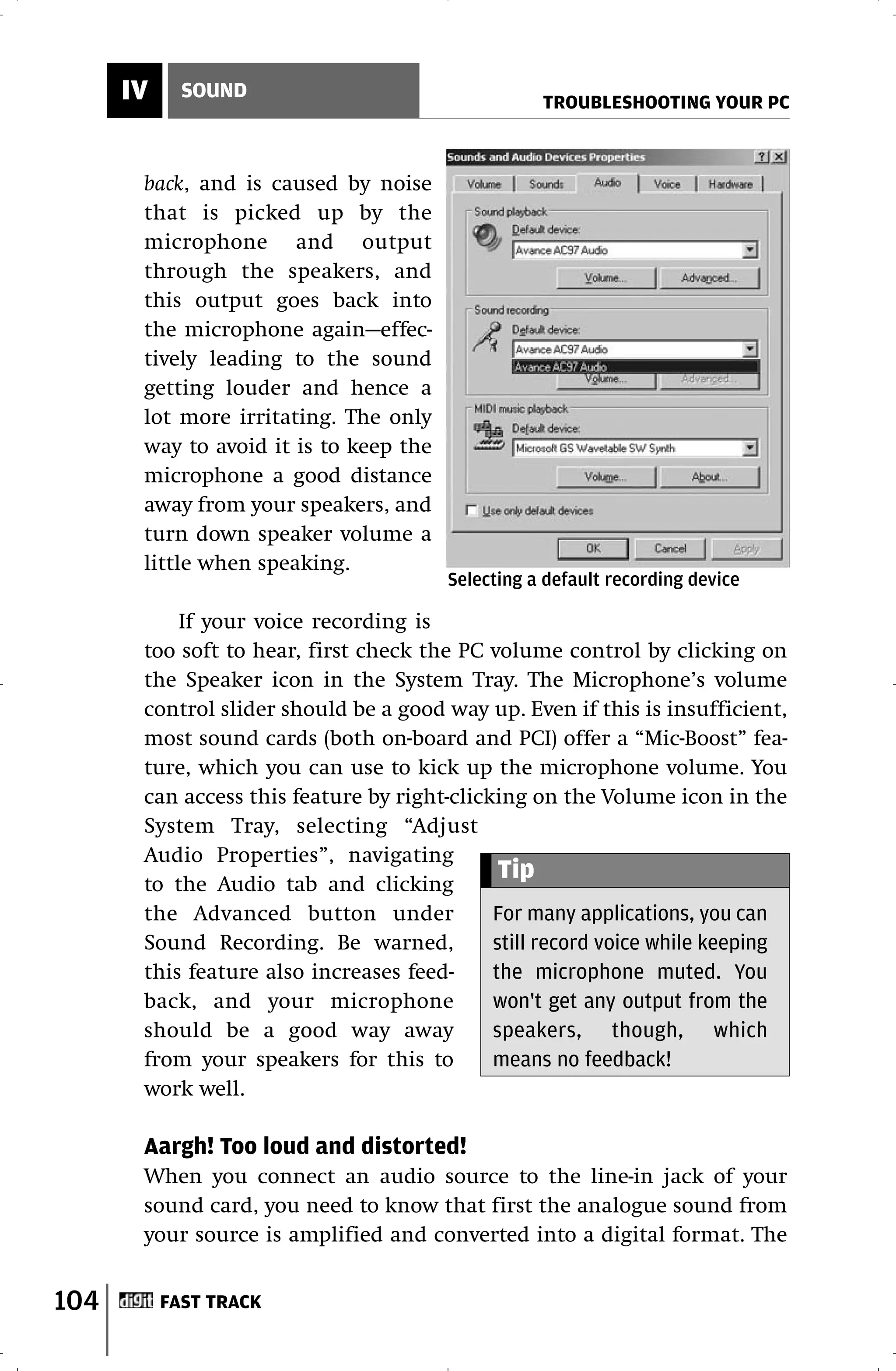 IV     SOUND
                                                   TROUBLESHOOTING YOUR PC



       back, and is caused by noise
       that is picked up by the
       microphone and output
       through the speakers, and
       this output goes back into
       the microphone again—effec-
       tively leading to the sound
       getting louder and hence a
       lot more irritating. The only
       way to avoid it is to keep the
       microphone a good distance
       away from your speakers, and
       turn down speaker volume a
       little when speaking.
                                        Selecting a default recording device

           If your voice recording is
       too soft to hear, first check the PC volume control by clicking on
       the Speaker icon in the System Tray. The Microphone’s volume
       control slider should be a good way up. Even if this is insufficient,
       most sound cards (both on-board and PCI) offer a “Mic-Boost” fea-
       ture, which you can use to kick up the microphone volume. You
       can access this feature by right-clicking on the Volume icon in the
       System Tray, selecting “Adjust
       Audio Properties”, navigating
       to the Audio tab and clicking
                                              Tip
       the Advanced button under             For many applications, you can
       Sound Recording. Be warned,           still record voice while keeping
       this feature also increases feed-     the microphone muted. You
       back, and your microphone             won't get any output from the
       should be a good way away             speakers, though, which
       from your speakers for this to        means no feedback!
       work well.

       Aargh! Too loud and distorted!
       When you connect an audio source to the line-in jack of your
       sound card, you need to know that first the analogue sound from
       your source is amplified and converted into a digital format. The


104        FAST TRACK
 