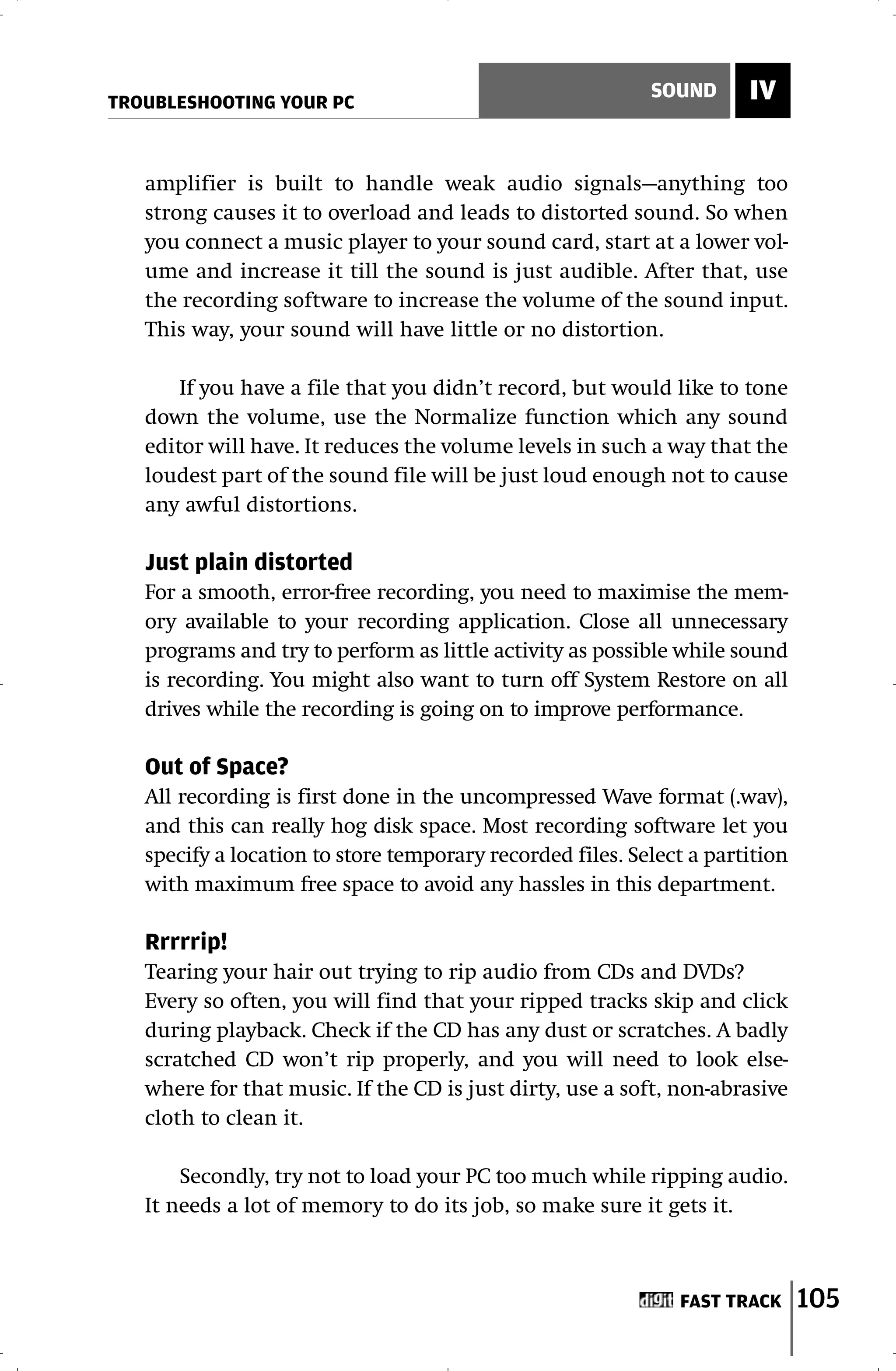 TROUBLESHOOTING YOUR PC
                                                           SOUND      IV


   amplifier is built to handle weak audio signals—anything too
   strong causes it to overload and leads to distorted sound. So when
   you connect a music player to your sound card, start at a lower vol-
   ume and increase it till the sound is just audible. After that, use
   the recording software to increase the volume of the sound input.
   This way, your sound will have little or no distortion.

       If you have a file that you didn’t record, but would like to tone
   down the volume, use the Normalize function which any sound
   editor will have. It reduces the volume levels in such a way that the
   loudest part of the sound file will be just loud enough not to cause
   any awful distortions.

   Just plain distorted
   For a smooth, error-free recording, you need to maximise the mem-
   ory available to your recording application. Close all unnecessary
   programs and try to perform as little activity as possible while sound
   is recording. You might also want to turn off System Restore on all
   drives while the recording is going on to improve performance.

   Out of Space?
   All recording is first done in the uncompressed Wave format (.wav),
   and this can really hog disk space. Most recording software let you
   specify a location to store temporary recorded files. Select a partition
   with maximum free space to avoid any hassles in this department.

   Rrrrrip!
   Tearing your hair out trying to rip audio from CDs and DVDs?
   Every so often, you will find that your ripped tracks skip and click
   during playback. Check if the CD has any dust or scratches. A badly
   scratched CD won’t rip properly, and you will need to look else-
   where for that music. If the CD is just dirty, use a soft, non-abrasive
   cloth to clean it.

       Secondly, try not to load your PC too much while ripping audio.
   It needs a lot of memory to do its job, so make sure it gets it.



                                                              FAST TRACK      105
 