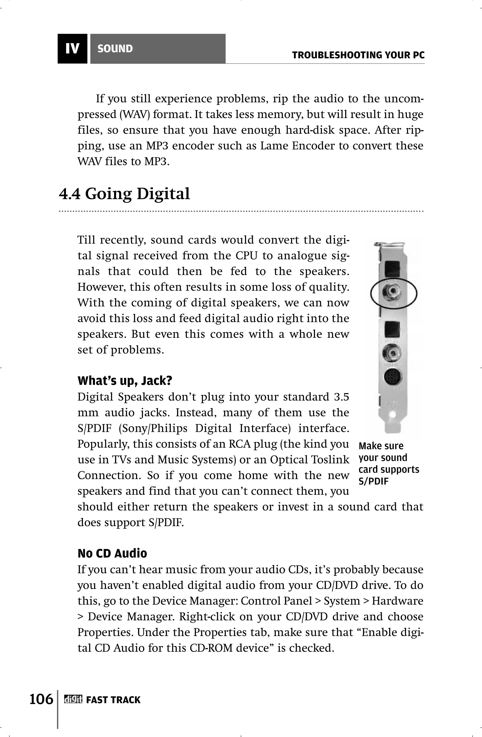 IV     SOUND
                                                 TROUBLESHOOTING YOUR PC



            If you still experience problems, rip the audio to the uncom-
        pressed (WAV) format. It takes less memory, but will result in huge
        files, so ensure that you have enough hard-disk space. After rip-
        ping, use an MP3 encoder such as Lame Encoder to convert these
        WAV files to MP3.

      4.4 Going Digital

        Till recently, sound cards would convert the digi-
        tal signal received from the CPU to analogue sig-
        nals that could then be fed to the speakers.
        However, this often results in some loss of quality.
        With the coming of digital speakers, we can now
        avoid this loss and feed digital audio right into the
        speakers. But even this comes with a whole new
        set of problems.

        What’s up, Jack?
        Digital Speakers don’t plug into your standard 3.5
        mm audio jacks. Instead, many of them use the
        S/PDIF (Sony/Philips Digital Interface) interface.
        Popularly, this consists of an RCA plug (the kind you Make sure
        use in TVs and Music Systems) or an Optical Toslink your sound
                                                              card supports
        Connection. So if you come home with the new S/PDIF
        speakers and find that you can’t connect them, you
        should either return the speakers or invest in a sound card that
        does support S/PDIF.

        No CD Audio
        If you can’t hear music from your audio CDs, it’s probably because
        you haven’t enabled digital audio from your CD/DVD drive. To do
        this, go to the Device Manager: Control Panel > System > Hardware
        > Device Manager. Right-click on your CD/DVD drive and choose
        Properties. Under the Properties tab, make sure that “Enable digi-
        tal CD Audio for this CD-ROM device” is checked.



106        FAST TRACK
 