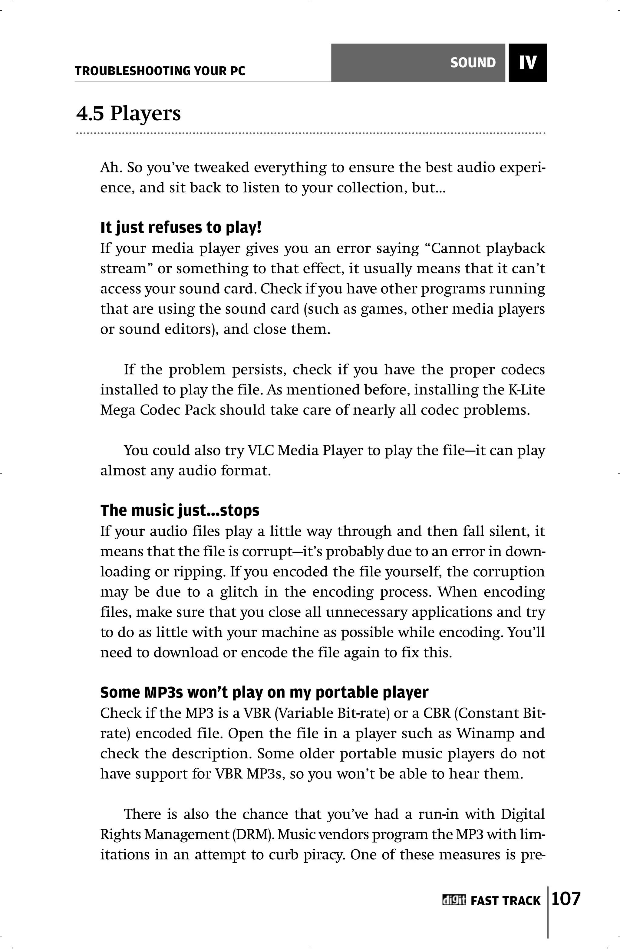 TROUBLESHOOTING YOUR PC
                                                          SOUND     IV

4.5 Players

   Ah. So you’ve tweaked everything to ensure the best audio experi-
   ence, and sit back to listen to your collection, but…

   It just refuses to play!
   If your media player gives you an error saying “Cannot playback
   stream” or something to that effect, it usually means that it can’t
   access your sound card. Check if you have other programs running
   that are using the sound card (such as games, other media players
   or sound editors), and close them.

       If the problem persists, check if you have the proper codecs
   installed to play the file. As mentioned before, installing the K-Lite
   Mega Codec Pack should take care of nearly all codec problems.

      You could also try VLC Media Player to play the file—it can play
   almost any audio format.

   The music just…stops
   If your audio files play a little way through and then fall silent, it
   means that the file is corrupt—it’s probably due to an error in down-
   loading or ripping. If you encoded the file yourself, the corruption
   may be due to a glitch in the encoding process. When encoding
   files, make sure that you close all unnecessary applications and try
   to do as little with your machine as possible while encoding. You’ll
   need to download or encode the file again to fix this.

   Some MP3s won’t play on my portable player
   Check if the MP3 is a VBR (Variable Bit-rate) or a CBR (Constant Bit-
   rate) encoded file. Open the file in a player such as Winamp and
   check the description. Some older portable music players do not
   have support for VBR MP3s, so you won’t be able to hear them.

       There is also the chance that you’ve had a run-in with Digital
   Rights Management (DRM). Music vendors program the MP3 with lim-
   itations in an attempt to curb piracy. One of these measures is pre-


                                                             FAST TRACK     107
 