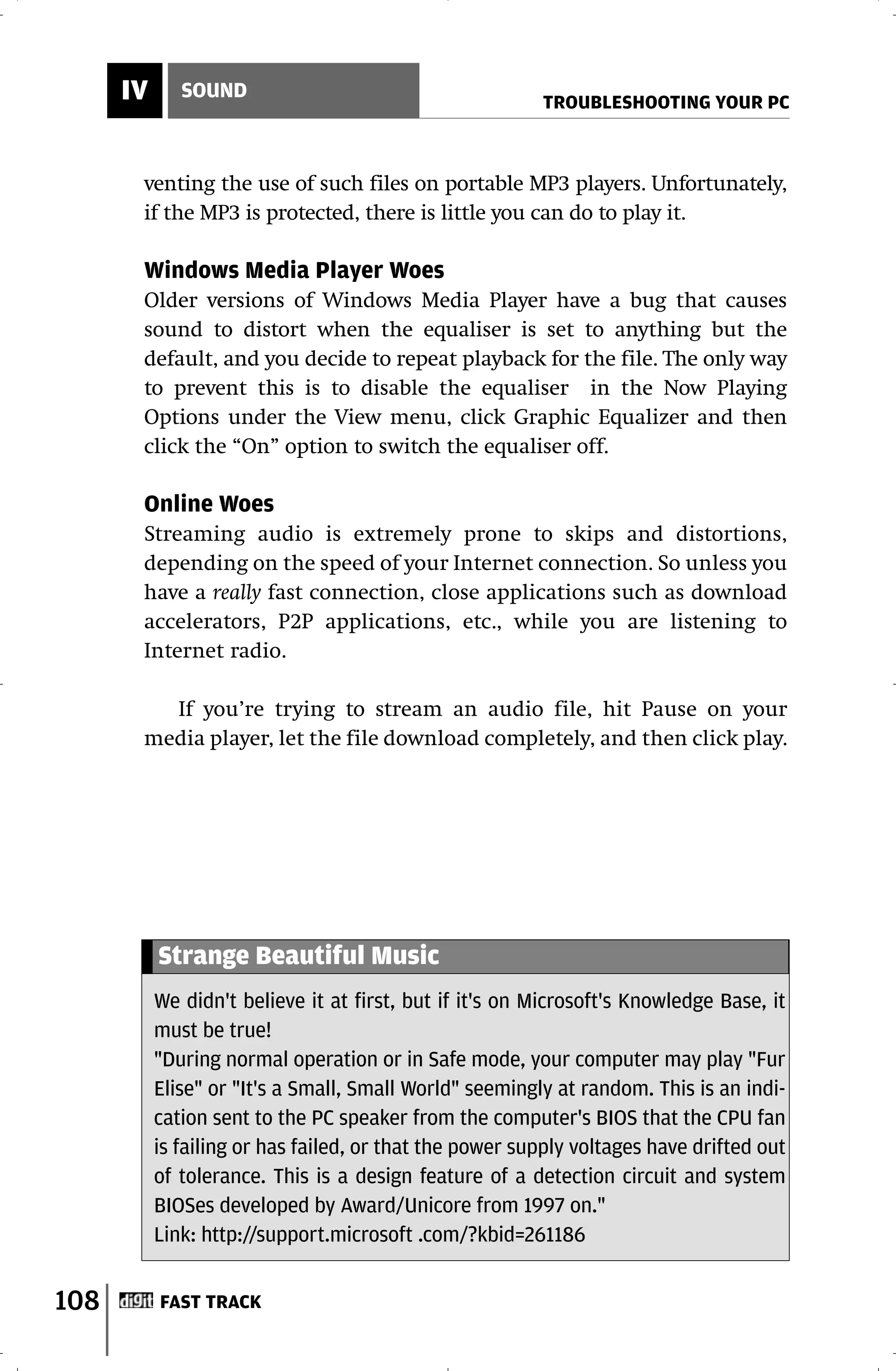 IV      SOUND
                                                         TROUBLESHOOTING YOUR PC



       venting the use of such files on portable MP3 players. Unfortunately,
       if the MP3 is protected, there is little you can do to play it.

       Windows Media Player Woes
       Older versions of Windows Media Player have a bug that causes
       sound to distort when the equaliser is set to anything but the
       default, and you decide to repeat playback for the file. The only way
       to prevent this is to disable the equaliser in the Now Playing
       Options under the View menu, click Graphic Equalizer and then
       click the “On” option to switch the equaliser off.

       Online Woes
       Streaming audio is extremely prone to skips and distortions,
       depending on the speed of your Internet connection. So unless you
       have a really fast connection, close applications such as download
       accelerators, P2P applications, etc., while you are listening to
       Internet radio.

         If you’re trying to stream an audio file, hit Pause on your
       media player, let the file download completely, and then click play.




           Strange Beautiful Music
           We didn't believe it at first, but if it's on Microsoft's Knowledge Base, it
           must be true!
           "During normal operation or in Safe mode, your computer may play "Fur
           Elise" or "It's a Small, Small World" seemingly at random. This is an indi-
           cation sent to the PC speaker from the computer's BIOS that the CPU fan
           is failing or has failed, or that the power supply voltages have drifted out
           of tolerance. This is a design feature of a detection circuit and system
           BIOSes developed by Award/Unicore from 1997 on."
           Link: http://support.microsoft .com/?kbid=261186


108        FAST TRACK
 