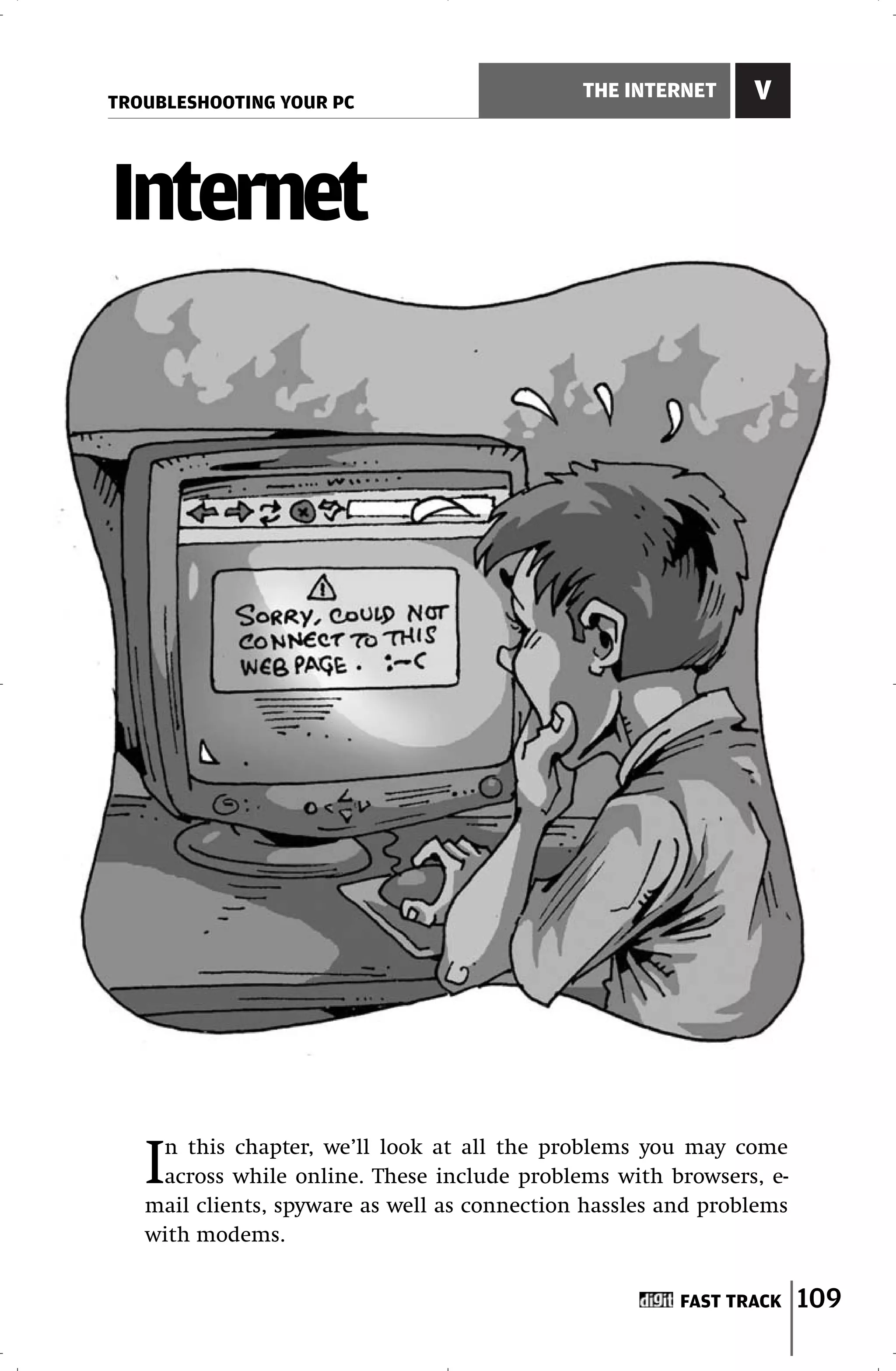 TROUBLESHOOTING YOUR PC
                                              THE INTERNET     V



Internet




   In this chapter, we’ll look at all the problems you may come
    across while online. These include problems with browsers, e-
   mail clients, spyware as well as connection hassles and problems
   with modems.


                                                        FAST TRACK    109
 