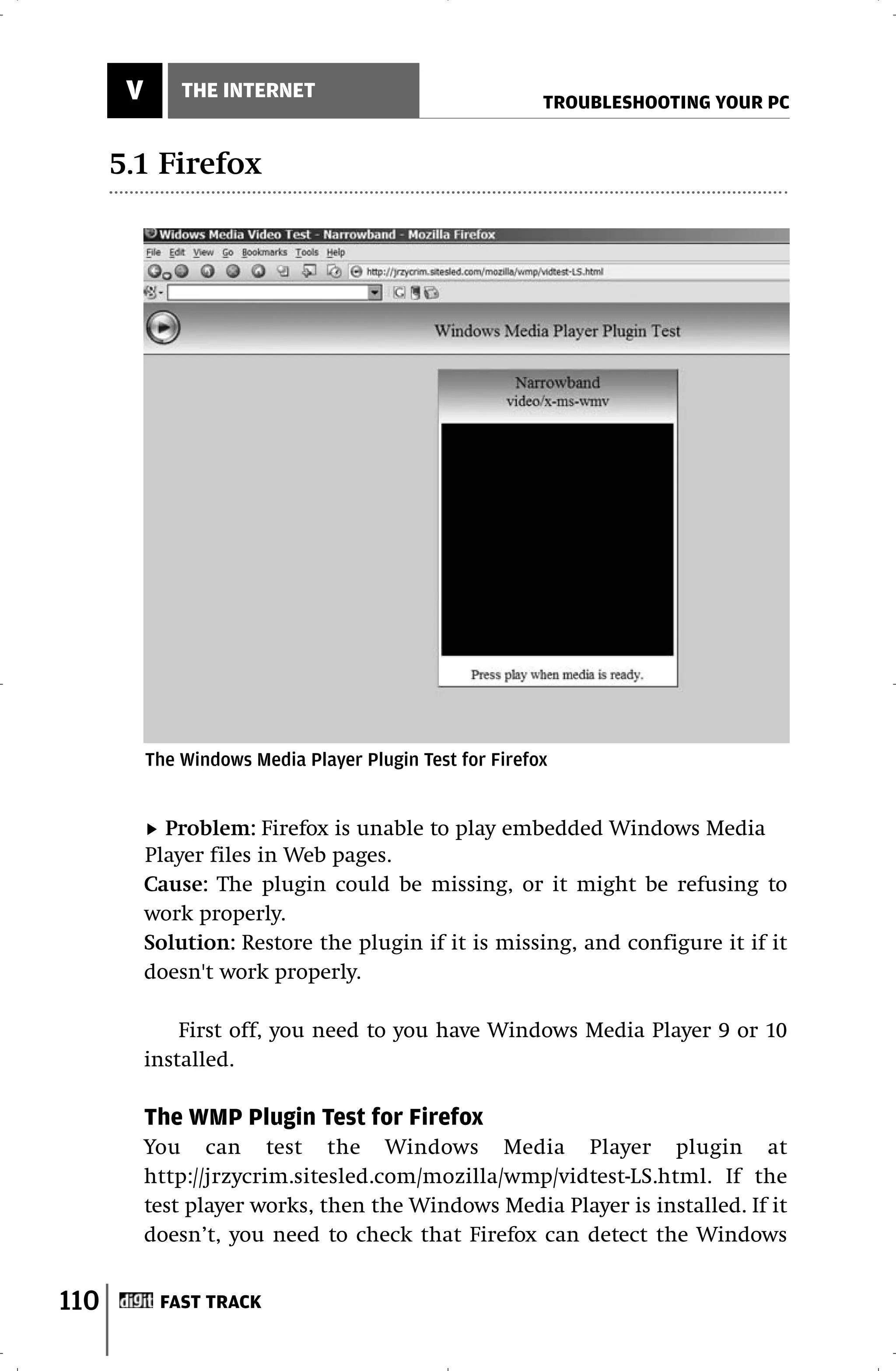 V       THE INTERNET
                                                          TROUBLESHOOTING YOUR PC


      5.1 Firefox




           The Windows Media Player Plugin Test for Firefox


             Problem: Firefox is unable to play embedded Windows Media
           Player files in Web pages.
           Cause: The plugin could be missing, or it might be refusing to
           work properly.
           Solution: Restore the plugin if it is missing, and configure it if it
           doesn't work properly.

               First off, you need to you have Windows Media Player 9 or 10
           installed.

           The WMP Plugin Test for Firefox
           You can test the Windows Media Player plugin at
           http://jrzycrim.sitesled.com/mozilla/wmp/vidtest-LS.html. If the
           test player works, then the Windows Media Player is installed. If it
           doesn’t, you need to check that Firefox can detect the Windows


110         FAST TRACK
 