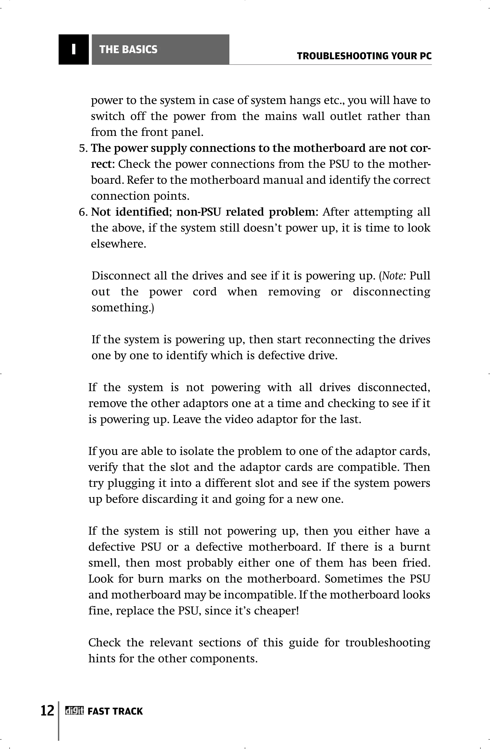I       THE BASICS
                                                    TROUBLESHOOTING YOUR PC



            power to the system in case of system hangs etc., you will have to
            switch off the power from the mains wall outlet rather than
            from the front panel.
         5. The power supply connections to the motherboard are not cor-
            rect: Check the power connections from the PSU to the mother-
            board. Refer to the motherboard manual and identify the correct
            connection points.
         6. Not identified; non-PSU related problem: After attempting all
            the above, if the system still doesn’t power up, it is time to look
            elsewhere.

           Disconnect all the drives and see if it is powering up. (Note: Pull
           out the power cord when removing or disconnecting
           something.)

           If the system is powering up, then start reconnecting the drives
           one by one to identify which is defective drive.

          If the system is not powering with all drives disconnected,
          remove the other adaptors one at a time and checking to see if it
          is powering up. Leave the video adaptor for the last.

          If you are able to isolate the problem to one of the adaptor cards,
          verify that the slot and the adaptor cards are compatible. Then
          try plugging it into a different slot and see if the system powers
          up before discarding it and going for a new one.

          If the system is still not powering up, then you either have a
          defective PSU or a defective motherboard. If there is a burnt
          smell, then most probably either one of them has been fried.
          Look for burn marks on the motherboard. Sometimes the PSU
          and motherboard may be incompatible. If the motherboard looks
          fine, replace the PSU, since it’s cheaper!

          Check the relevant sections of this guide for troubleshooting
          hints for the other components.



12        FAST TRACK
 