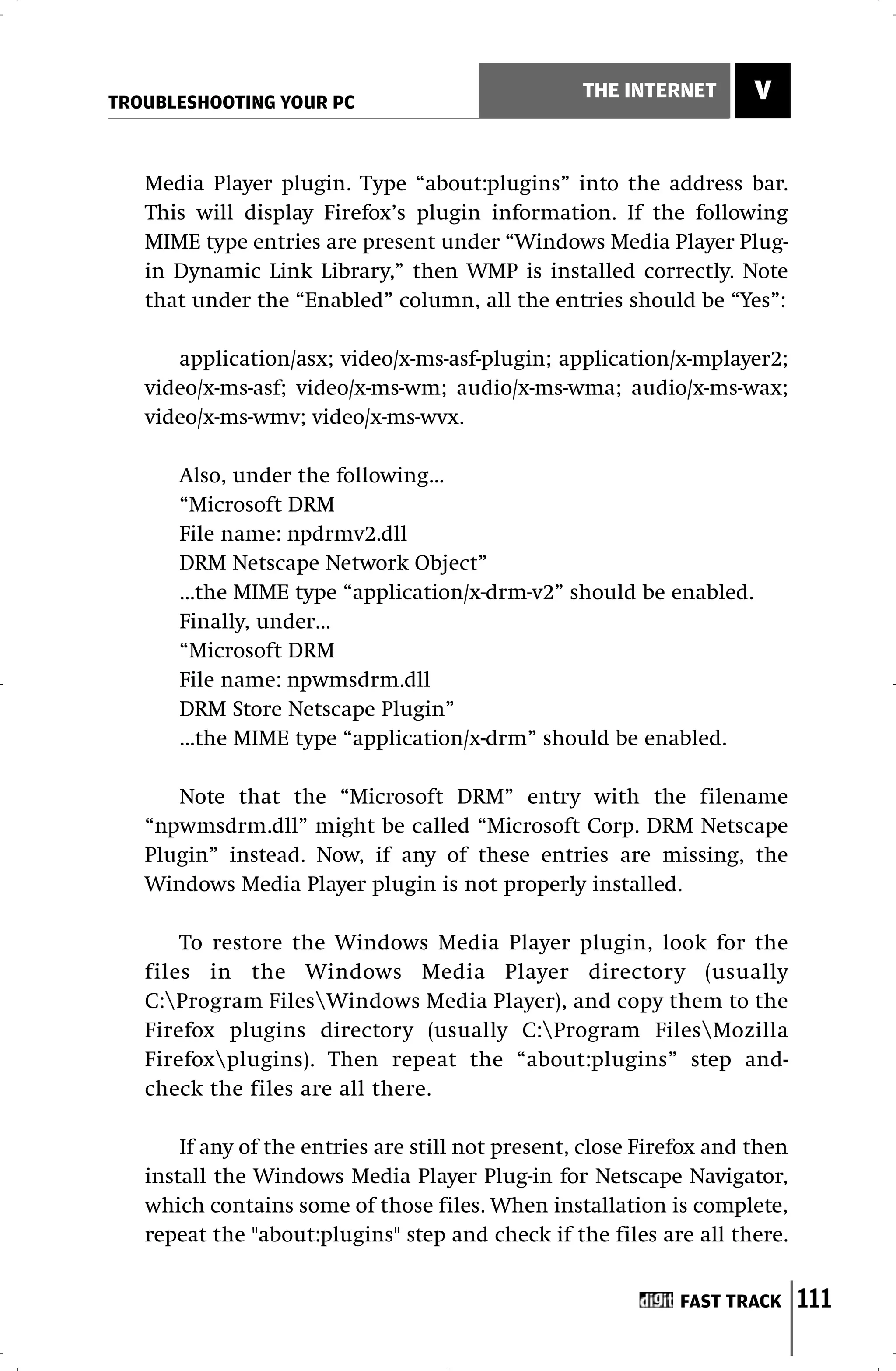 TROUBLESHOOTING YOUR PC
                                                   THE INTERNET       V


   Media Player plugin. Type “about:plugins” into the address bar.
   This will display Firefox’s plugin information. If the following
   MIME type entries are present under “Windows Media Player Plug-
   in Dynamic Link Library,” then WMP is installed correctly. Note
   that under the “Enabled” column, all the entries should be “Yes”:

      application/asx; video/x-ms-asf-plugin; application/x-mplayer2;
   video/x-ms-asf; video/x-ms-wm; audio/x-ms-wma; audio/x-ms-wax;
   video/x-ms-wmv; video/x-ms-wvx.

      Also, under the following…
      “Microsoft DRM
      File name: npdrmv2.dll
      DRM Netscape Network Object”
      …the MIME type “application/x-drm-v2” should be enabled.
      Finally, under…
      “Microsoft DRM
      File name: npwmsdrm.dll
      DRM Store Netscape Plugin”
      …the MIME type “application/x-drm” should be enabled.

      Note that the “Microsoft DRM” entry with the filename
   “npwmsdrm.dll” might be called “Microsoft Corp. DRM Netscape
   Plugin” instead. Now, if any of these entries are missing, the
   Windows Media Player plugin is not properly installed.

       To restore the Windows Media Player plugin, look for the
   files in the Windows Media Player directory (usually
   C:Program FilesWindows Media Player), and copy them to the
   Firefox plugins directory (usually C:Program FilesMozilla
   Firefoxplugins). Then repeat the “about:plugins” step and-
   check the files are all there.

       If any of the entries are still not present, close Firefox and then
   install the Windows Media Player Plug-in for Netscape Navigator,
   which contains some of those files. When installation is complete,
   repeat the "about:plugins" step and check if the files are all there.


                                                              FAST TRACK     111
 