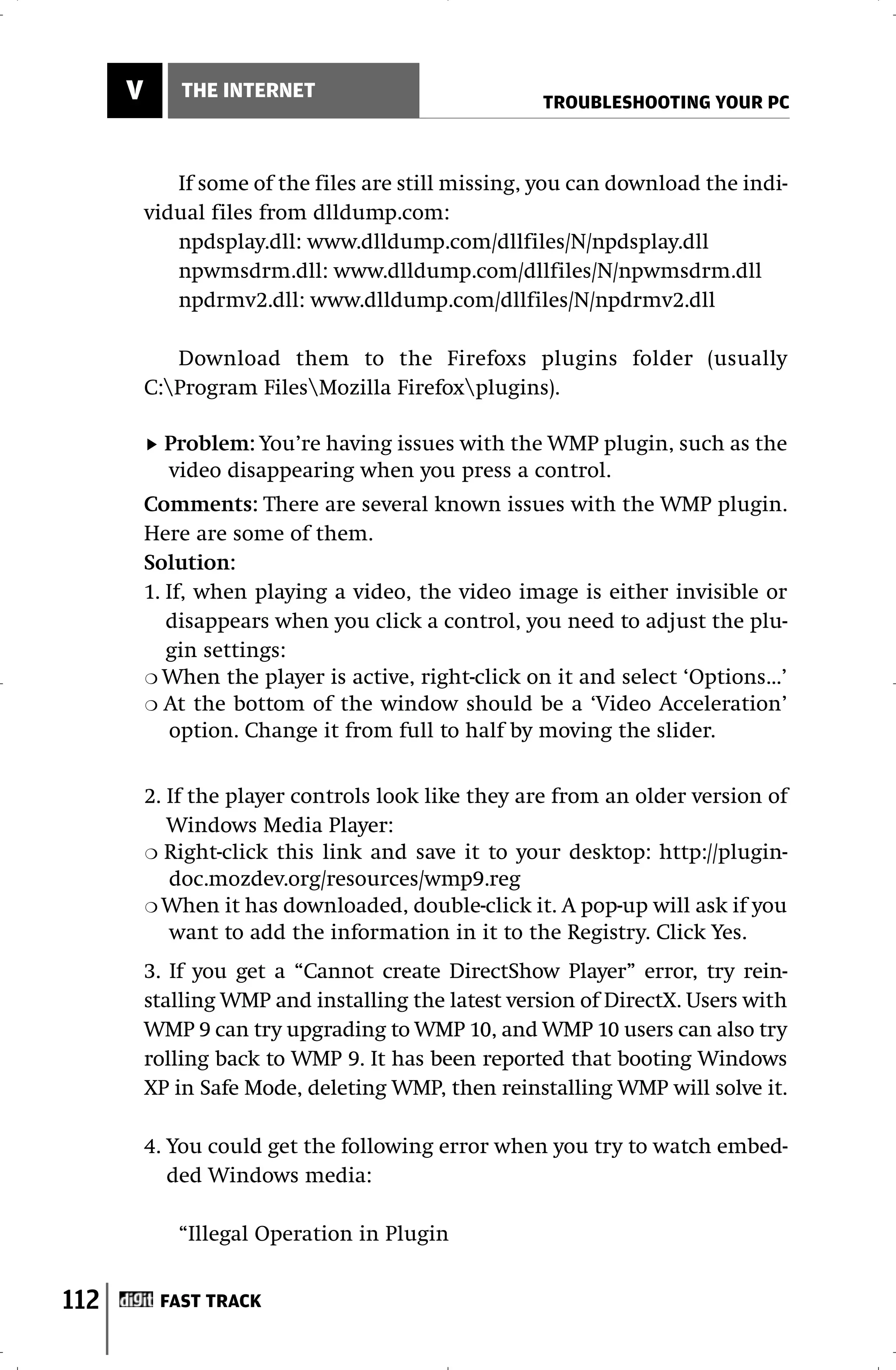V       THE INTERNET
                                                     TROUBLESHOOTING YOUR PC



             If some of the files are still missing, you can download the indi-
          vidual files from dlldump.com:
             npdsplay.dll: www.dlldump.com/dllfiles/N/npdsplay.dll
             npwmsdrm.dll: www.dlldump.com/dllfiles/N/npwmsdrm.dll
             npdrmv2.dll: www.dlldump.com/dllfiles/N/npdrmv2.dll

             Download them to the Firefoxs plugins folder (usually
          C:Program FilesMozilla Firefoxplugins).

            Problem: You’re having issues with the WMP plugin, such as the
            video disappearing when you press a control.
          Comments: There are several known issues with the WMP plugin.
          Here are some of them.
          Solution:
          1. If, when playing a video, the video image is either invisible or
             disappears when you click a control, you need to adjust the plu-
             gin settings:
          ❍ When the player is active, right-click on it and select ‘Options...’
          ❍ At the bottom of the window should be a ‘Video Acceleration’
             option. Change it from full to half by moving the slider.


          2. If the player controls look like they are from an older version of
             Windows Media Player:
          ❍ Right-click this link and save it to your desktop: http://plugin-
             doc.mozdev.org/resources/wmp9.reg
          ❍ When it has downloaded, double-click it. A pop-up will ask if you
             want to add the information in it to the Registry. Click Yes.
          3. If you get a “Cannot create DirectShow Player” error, try rein-
          stalling WMP and installing the latest version of DirectX. Users with
          WMP 9 can try upgrading to WMP 10, and WMP 10 users can also try
          rolling back to WMP 9. It has been reported that booting Windows
          XP in Safe Mode, deleting WMP, then reinstalling WMP will solve it.

          4. You could get the following error when you try to watch embed-
             ded Windows media:

             “Illegal Operation in Plugin


112        FAST TRACK
 