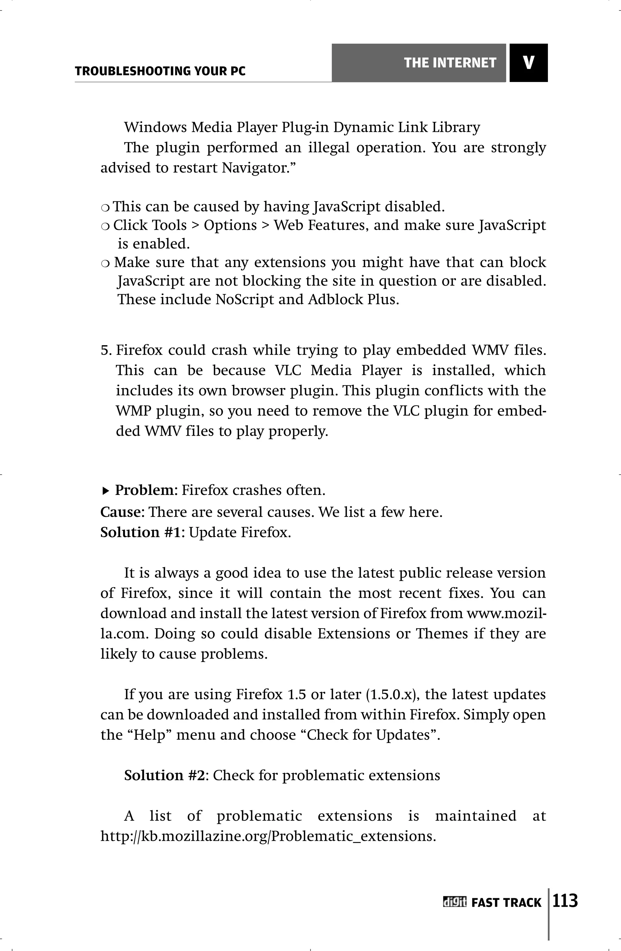 TROUBLESHOOTING YOUR PC
                                                  THE INTERNET       V


      Windows Media Player Plug-in Dynamic Link Library
      The plugin performed an illegal operation. You are strongly
   advised to restart Navigator.”

   ❍ This can be caused by having JavaScript disabled.
   ❍ Click Tools > Options > Web Features, and make sure JavaScript
      is enabled.
   ❍ Make sure that any extensions you might have that can block
      JavaScript are not blocking the site in question or are disabled.
      These include NoScript and Adblock Plus.


   5. Firefox could crash while trying to play embedded WMV files.
      This can be because VLC Media Player is installed, which
      includes its own browser plugin. This plugin conflicts with the
      WMP plugin, so you need to remove the VLC plugin for embed-
      ded WMV files to play properly.


     Problem: Firefox crashes often.
   Cause: There are several causes. We list a few here.
   Solution #1: Update Firefox.

       It is always a good idea to use the latest public release version
   of Firefox, since it will contain the most recent fixes. You can
   download and install the latest version of Firefox from www.mozil-
   la.com. Doing so could disable Extensions or Themes if they are
   likely to cause problems.

      If you are using Firefox 1.5 or later (1.5.0.x), the latest updates
   can be downloaded and installed from within Firefox. Simply open
   the “Help” menu and choose “Check for Updates”.

       Solution #2: Check for problematic extensions

      A list of problematic extensions is maintained                  at
   http://kb.mozillazine.org/Problematic_extensions.



                                                             FAST TRACK     113
 