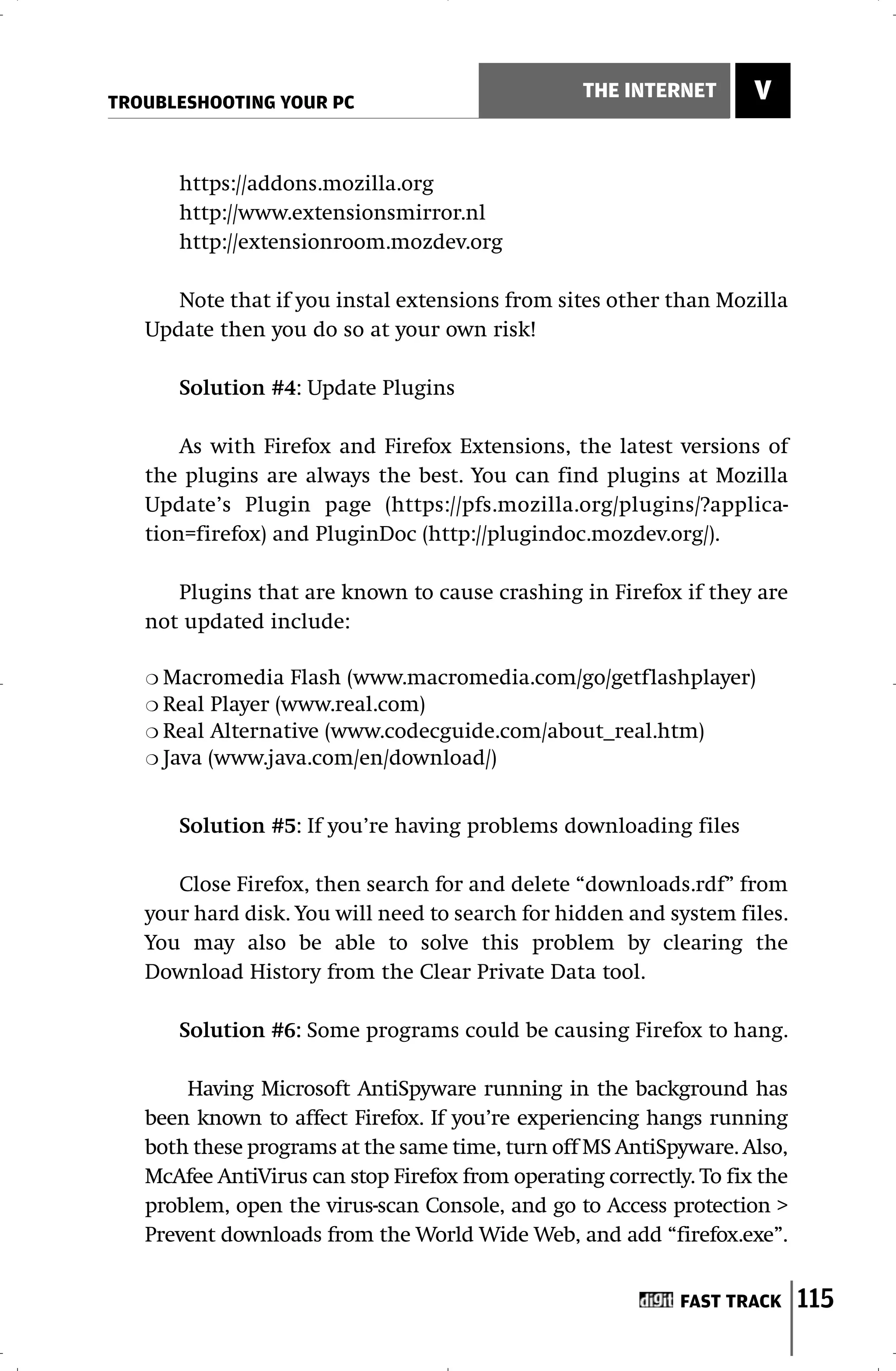 TROUBLESHOOTING YOUR PC
                                                  THE INTERNET       V


       https://addons.mozilla.org
       http://www.extensionsmirror.nl
       http://extensionroom.mozdev.org

      Note that if you instal extensions from sites other than Mozilla
   Update then you do so at your own risk!

       Solution #4: Update Plugins

       As with Firefox and Firefox Extensions, the latest versions of
   the plugins are always the best. You can find plugins at Mozilla
   Update’s Plugin page (https://pfs.mozilla.org/plugins/?applica-
   tion=firefox) and PluginDoc (http://plugindoc.mozdev.org/).

      Plugins that are known to cause crashing in Firefox if they are
   not updated include:

   ❍ Macromedia Flash (www.macromedia.com/go/getflashplayer)
   ❍ Real Player (www.real.com)
   ❍ Real Alternative (www.codecguide.com/about_real.htm)
   ❍ Java (www.java.com/en/download/)



       Solution #5: If you’re having problems downloading files

      Close Firefox, then search for and delete “downloads.rdf” from
   your hard disk. You will need to search for hidden and system files.
   You may also be able to solve this problem by clearing the
   Download History from the Clear Private Data tool.

       Solution #6: Some programs could be causing Firefox to hang.

       Having Microsoft AntiSpyware running in the background has
   been known to affect Firefox. If you’re experiencing hangs running
   both these programs at the same time, turn off MS AntiSpyware. Also,
   McAfee AntiVirus can stop Firefox from operating correctly. To fix the
   problem, open the virus-scan Console, and go to Access protection >
   Prevent downloads from the World Wide Web, and add “firefox.exe”.


                                                             FAST TRACK     115
 