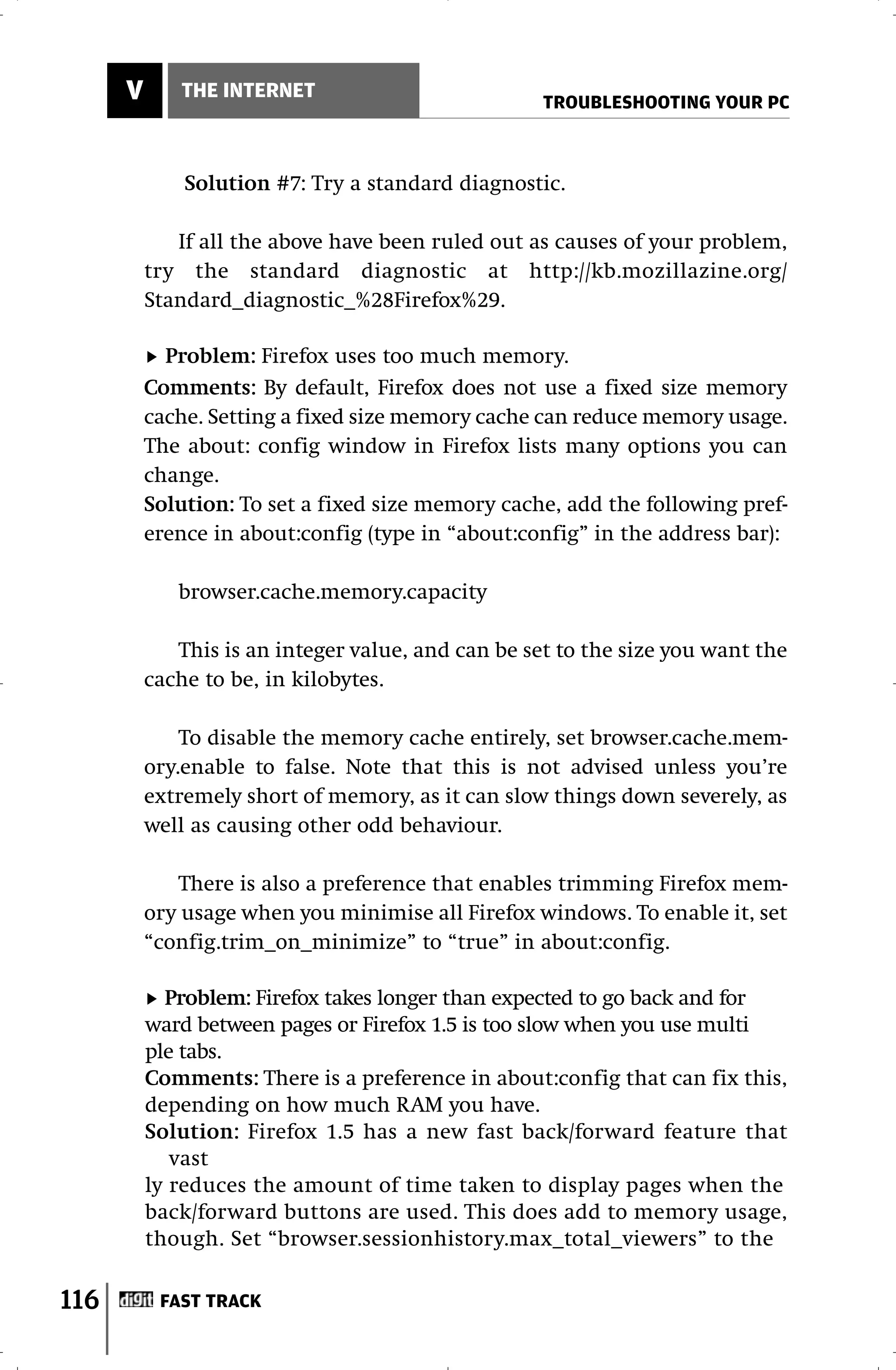 V      THE INTERNET
                                                    TROUBLESHOOTING YOUR PC



              Solution #7: Try a standard diagnostic.

             If all the above have been ruled out as causes of your problem,
          try the standard diagnostic at http://kb.mozillazine.org/
          Standard_diagnostic_%28Firefox%29.

            Problem: Firefox uses too much memory.
          Comments: By default, Firefox does not use a fixed size memory
          cache. Setting a fixed size memory cache can reduce memory usage.
          The about: config window in Firefox lists many options you can
          change.
          Solution: To set a fixed size memory cache, add the following pref-
          erence in about:config (type in “about:config” in the address bar):

             browser.cache.memory.capacity

             This is an integer value, and can be set to the size you want the
          cache to be, in kilobytes.

              To disable the memory cache entirely, set browser.cache.mem-
          ory.enable to false. Note that this is not advised unless you’re
          extremely short of memory, as it can slow things down severely, as
          well as causing other odd behaviour.

             There is also a preference that enables trimming Firefox mem-
          ory usage when you minimise all Firefox windows. To enable it, set
          “config.trim_on_minimize” to “true” in about:config.

            Problem: Firefox takes longer than expected to go back and for
          ward between pages or Firefox 1.5 is too slow when you use multi
          ple tabs.
          Comments: There is a preference in about:config that can fix this,
          depending on how much RAM you have.
          Solution: Firefox 1.5 has a new fast back/forward feature that
             vast
          ly reduces the amount of time taken to display pages when the
          back/forward buttons are used. This does add to memory usage,
          though. Set “browser.sessionhistory.max_total_viewers” to the

116        FAST TRACK
 