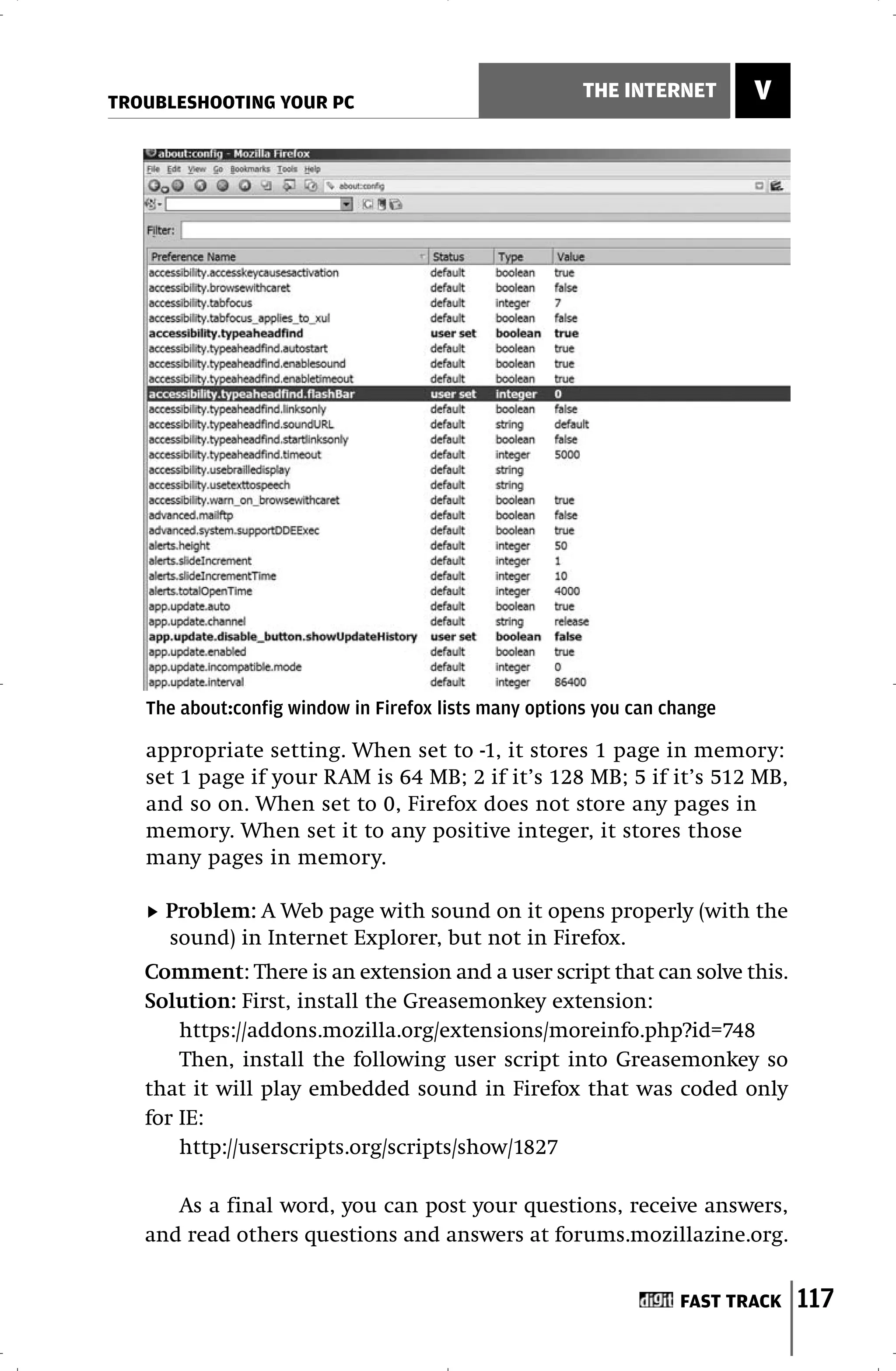 TROUBLESHOOTING YOUR PC
                                                       THE INTERNET       V




   The about:config window in Firefox lists many options you can change

   appropriate setting. When set to -1, it stores 1 page in memory:
   set 1 page if your RAM is 64 MB; 2 if it’s 128 MB; 5 if it’s 512 MB,
   and so on. When set to 0, Firefox does not store any pages in
   memory. When set it to any positive integer, it stores those
   many pages in memory.

     Problem: A Web page with sound on it opens properly (with the
     sound) in Internet Explorer, but not in Firefox.
   Comment: There is an extension and a user script that can solve this.
   Solution: First, install the Greasemonkey extension:
       https://addons.mozilla.org/extensions/moreinfo.php?id=748
       Then, install the following user script into Greasemonkey so
   that it will play embedded sound in Firefox that was coded only
   for IE:
       http://userscripts.org/scripts/show/1827

      As a final word, you can post your questions, receive answers,
   and read others questions and answers at forums.mozillazine.org.


                                                                  FAST TRACK   117
 