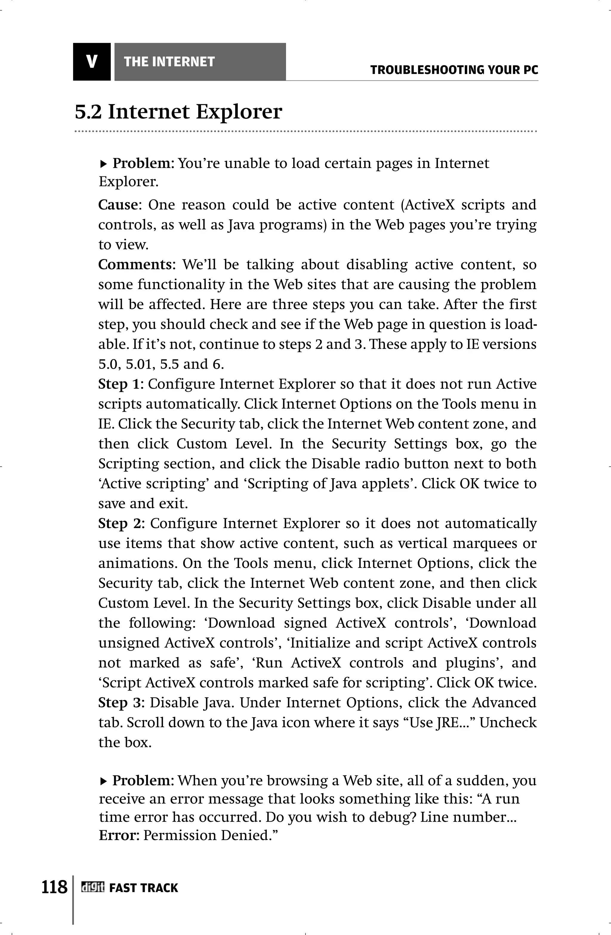 V       THE INTERNET
                                                       TROUBLESHOOTING YOUR PC


      5.2 Internet Explorer

             Problem: You’re unable to load certain pages in Internet
           Explorer.
           Cause: One reason could be active content (ActiveX scripts and
           controls, as well as Java programs) in the Web pages you’re trying
           to view.
           Comments: We’ll be talking about disabling active content, so
           some functionality in the Web sites that are causing the problem
           will be affected. Here are three steps you can take. After the first
           step, you should check and see if the Web page in question is load-
           able. If it’s not, continue to steps 2 and 3. These apply to IE versions
           5.0, 5.01, 5.5 and 6.
           Step 1: Configure Internet Explorer so that it does not run Active
           scripts automatically. Click Internet Options on the Tools menu in
           IE. Click the Security tab, click the Internet Web content zone, and
           then click Custom Level. In the Security Settings box, go the
           Scripting section, and click the Disable radio button next to both
           ‘Active scripting’ and ‘Scripting of Java applets’. Click OK twice to
           save and exit.
           Step 2: Configure Internet Explorer so it does not automatically
           use items that show active content, such as vertical marquees or
           animations. On the Tools menu, click Internet Options, click the
           Security tab, click the Internet Web content zone, and then click
           Custom Level. In the Security Settings box, click Disable under all
           the following: ‘Download signed ActiveX controls’, ‘Download
           unsigned ActiveX controls’, ‘Initialize and script ActiveX controls
           not marked as safe’, ‘Run ActiveX controls and plugins’, and
           ‘Script ActiveX controls marked safe for scripting’. Click OK twice.
           Step 3: Disable Java. Under Internet Options, click the Advanced
           tab. Scroll down to the Java icon where it says “Use JRE…” Uncheck
           the box.

             Problem: When you’re browsing a Web site, all of a sudden, you
           receive an error message that looks something like this: “A run
           time error has occurred. Do you wish to debug? Line number…
           Error: Permission Denied.”


118         FAST TRACK
 