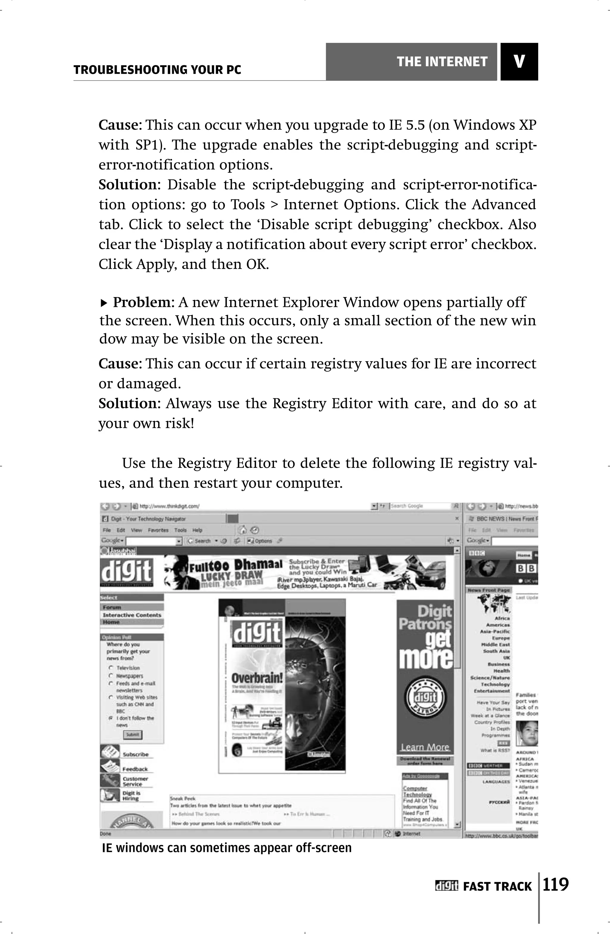 TROUBLESHOOTING YOUR PC
                                                 THE INTERNET       V


   Cause: This can occur when you upgrade to IE 5.5 (on Windows XP
   with SP1). The upgrade enables the script-debugging and script-
   error-notification options.
   Solution: Disable the script-debugging and script-error-notifica-
   tion options: go to Tools > Internet Options. Click the Advanced
   tab. Click to select the ‘Disable script debugging’ checkbox. Also
   clear the ‘Display a notification about every script error’ checkbox.
   Click Apply, and then OK.

     Problem: A new Internet Explorer Window opens partially off
   the screen. When this occurs, only a small section of the new win
   dow may be visible on the screen.
   Cause: This can occur if certain registry values for IE are incorrect
   or damaged.
   Solution: Always use the Registry Editor with care, and do so at
   your own risk!

      Use the Registry Editor to delete the following IE registry val-
   ues, and then restart your computer.




   IE windows can sometimes appear off-screen

                                                            FAST TRACK     119
 