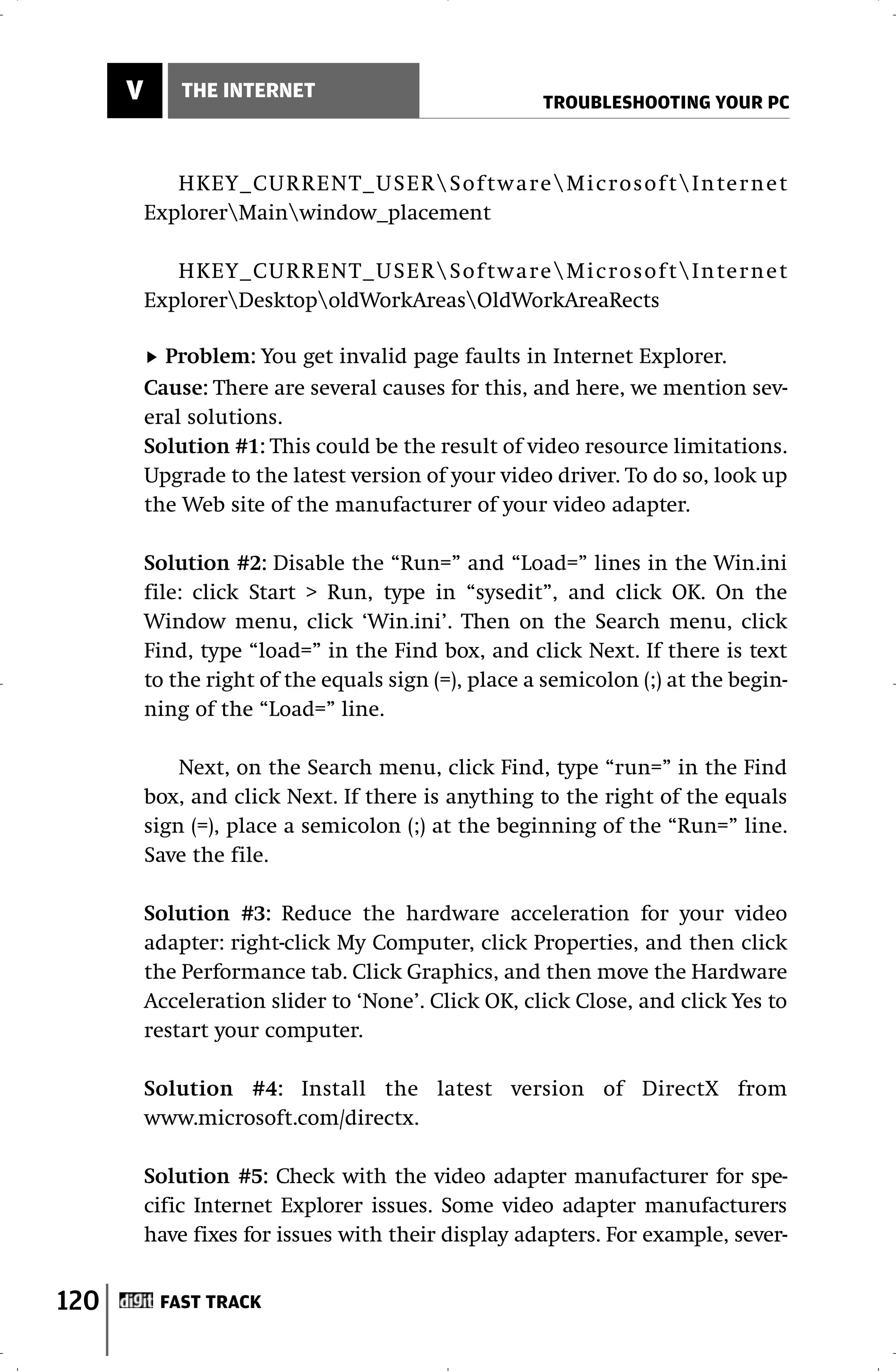 V       THE INTERNET
                                                      TROUBLESHOOTING YOUR PC



             HKEY_CURRENT_USERSof twareMicrosof tInter net
          ExplorerMainwindow_placement

             HKEY_CURRENT_USERSof twareMicrosof tInter net
          ExplorerDesktopoldWorkAreasOldWorkAreaRects

            Problem: You get invalid page faults in Internet Explorer.
          Cause: There are several causes for this, and here, we mention sev-
          eral solutions.
          Solution #1: This could be the result of video resource limitations.
          Upgrade to the latest version of your video driver. To do so, look up
          the Web site of the manufacturer of your video adapter.

          Solution #2: Disable the “Run=” and “Load=” lines in the Win.ini
          file: click Start > Run, type in “sysedit”, and click OK. On the
          Window menu, click ‘Win.ini’. Then on the Search menu, click
          Find, type “load=” in the Find box, and click Next. If there is text
          to the right of the equals sign (=), place a semicolon (;) at the begin-
          ning of the “Load=” line.

              Next, on the Search menu, click Find, type “run=” in the Find
          box, and click Next. If there is anything to the right of the equals
          sign (=), place a semicolon (;) at the beginning of the “Run=” line.
          Save the file.

          Solution #3: Reduce the hardware acceleration for your video
          adapter: right-click My Computer, click Properties, and then click
          the Performance tab. Click Graphics, and then move the Hardware
          Acceleration slider to ‘None’. Click OK, click Close, and click Yes to
          restart your computer.

          Solution #4: Install the latest version of DirectX from
          www.microsoft.com/directx.

          Solution #5: Check with the video adapter manufacturer for spe-
          cific Internet Explorer issues. Some video adapter manufacturers
          have fixes for issues with their display adapters. For example, sever-


120        FAST TRACK
 