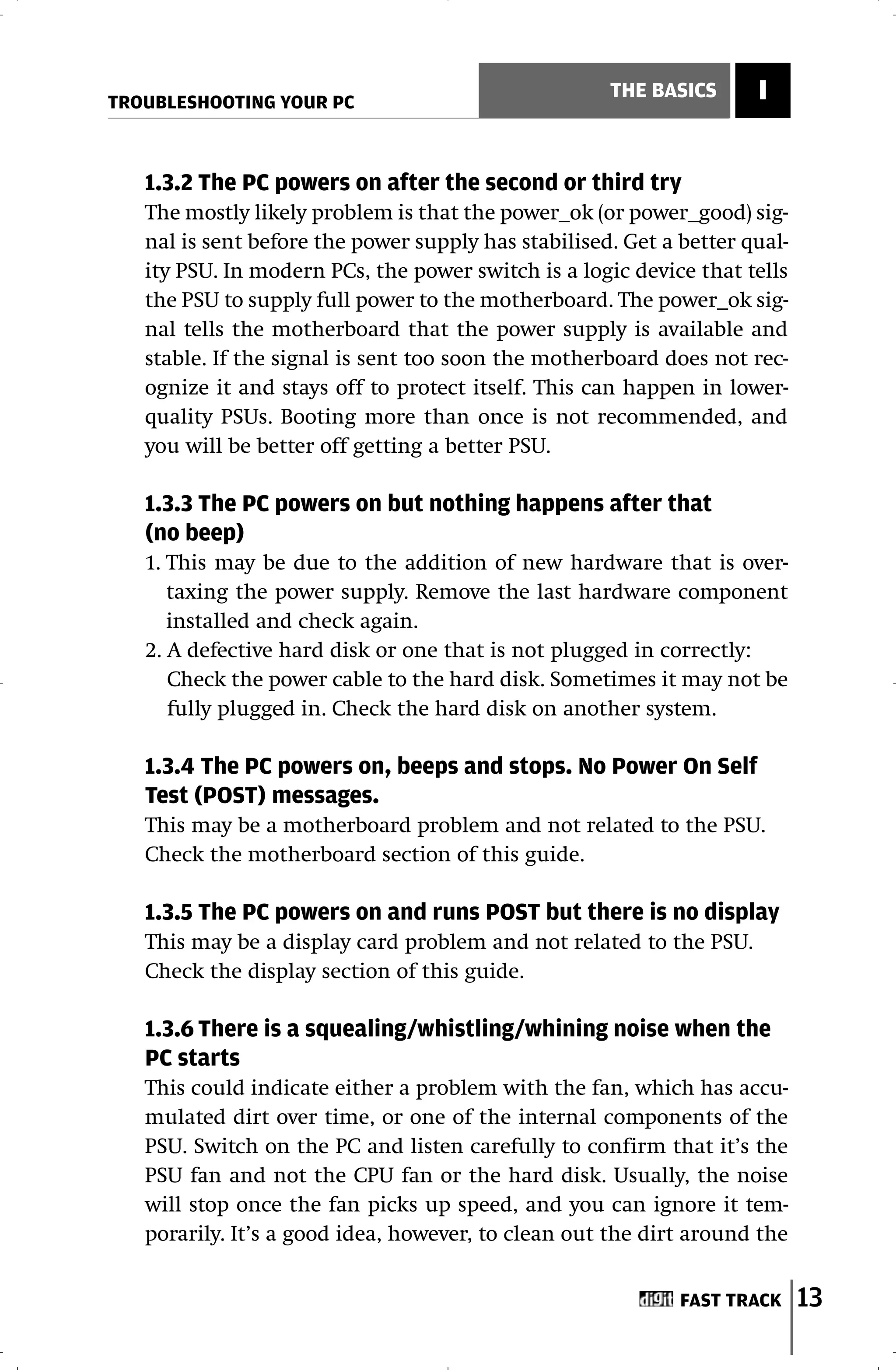TROUBLESHOOTING YOUR PC
                                                     THE BASICS      I


   1.3.2 The PC powers on after the second or third try
   The mostly likely problem is that the power_ok (or power_good) sig-
   nal is sent before the power supply has stabilised. Get a better qual-
   ity PSU. In modern PCs, the power switch is a logic device that tells
   the PSU to supply full power to the motherboard. The power_ok sig-
   nal tells the motherboard that the power supply is available and
   stable. If the signal is sent too soon the motherboard does not rec-
   ognize it and stays off to protect itself. This can happen in lower-
   quality PSUs. Booting more than once is not recommended, and
   you will be better off getting a better PSU.

   1.3.3 The PC powers on but nothing happens after that
   (no beep)
   1. This may be due to the addition of new hardware that is over-
      taxing the power supply. Remove the last hardware component
      installed and check again.
   2. A defective hard disk or one that is not plugged in correctly:
      Check the power cable to the hard disk. Sometimes it may not be
      fully plugged in. Check the hard disk on another system.

   1.3.4 The PC powers on, beeps and stops. No Power On Self
   Test (POST) messages.
   This may be a motherboard problem and not related to the PSU.
   Check the motherboard section of this guide.

   1.3.5 The PC powers on and runs POST but there is no display
   This may be a display card problem and not related to the PSU.
   Check the display section of this guide.

   1.3.6 There is a squealing/whistling/whining noise when the
   PC starts
   This could indicate either a problem with the fan, which has accu-
   mulated dirt over time, or one of the internal components of the
   PSU. Switch on the PC and listen carefully to confirm that it’s the
   PSU fan and not the CPU fan or the hard disk. Usually, the noise
   will stop once the fan picks up speed, and you can ignore it tem-
   porarily. It’s a good idea, however, to clean out the dirt around the


                                                             FAST TRACK     13
 