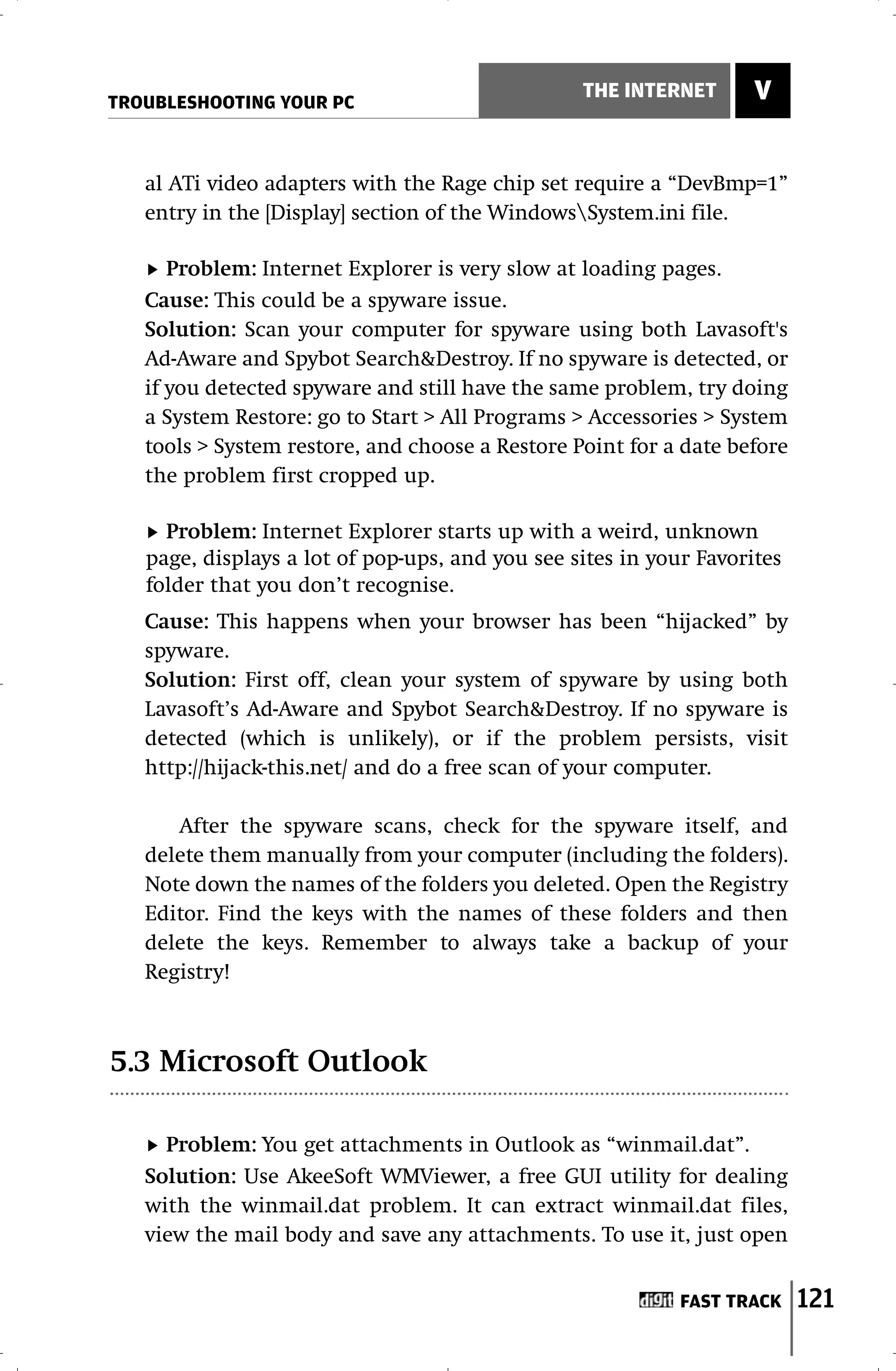 TROUBLESHOOTING YOUR PC
                                                 THE INTERNET       V


   al ATi video adapters with the Rage chip set require a “DevBmp=1”
   entry in the [Display] section of the WindowsSystem.ini file.

      Problem: Internet Explorer is very slow at loading pages.
   Cause: This could be a spyware issue.
   Solution: Scan your computer for spyware using both Lavasoft's
   Ad-Aware and Spybot Search&Destroy. If no spyware is detected, or
   if you detected spyware and still have the same problem, try doing
   a System Restore: go to Start > All Programs > Accessories > System
   tools > System restore, and choose a Restore Point for a date before
   the problem first cropped up.

     Problem: Internet Explorer starts up with a weird, unknown
   page, displays a lot of pop-ups, and you see sites in your Favorites
   folder that you don’t recognise.
   Cause: This happens when your browser has been “hijacked” by
   spyware.
   Solution: First off, clean your system of spyware by using both
   Lavasoft’s Ad-Aware and Spybot Search&Destroy. If no spyware is
   detected (which is unlikely), or if the problem persists, visit
   http://hijack-this.net/ and do a free scan of your computer.

      After the spyware scans, check for the spyware itself, and
   delete them manually from your computer (including the folders).
   Note down the names of the folders you deleted. Open the Registry
   Editor. Find the keys with the names of these folders and then
   delete the keys. Remember to always take a backup of your
   Registry!



5.3 Microsoft Outlook

     Problem: You get attachments in Outlook as “winmail.dat”.
   Solution: Use AkeeSoft WMViewer, a free GUI utility for dealing
   with the winmail.dat problem. It can extract winmail.dat files,
   view the mail body and save any attachments. To use it, just open


                                                            FAST TRACK    121
 