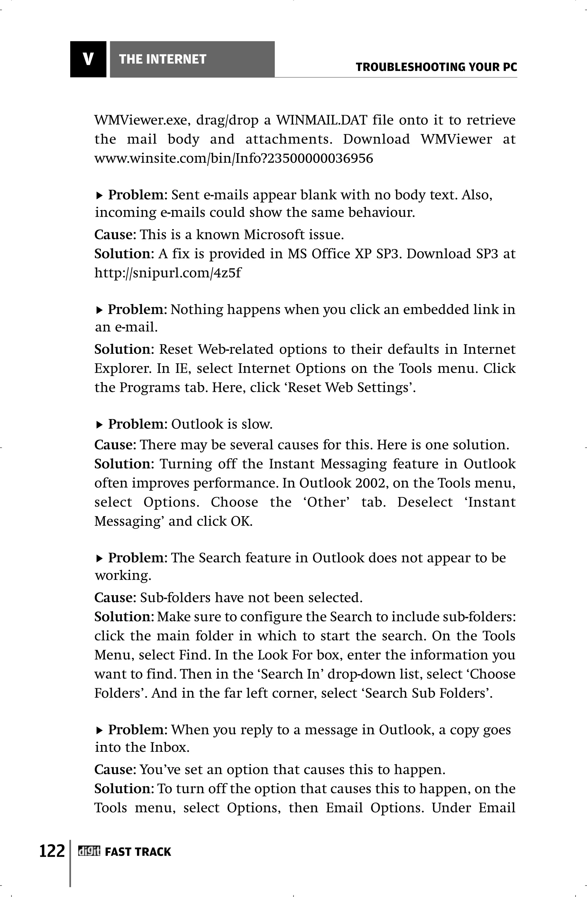 V      THE INTERNET
                                                    TROUBLESHOOTING YOUR PC



          WMViewer.exe, drag/drop a WINMAIL.DAT file onto it to retrieve
          the mail body and attachments. Download WMViewer at
          www.winsite.com/bin/Info?23500000036956

            Problem: Sent e-mails appear blank with no body text. Also,
          incoming e-mails could show the same behaviour.
          Cause: This is a known Microsoft issue.
          Solution: A fix is provided in MS Office XP SP3. Download SP3 at
          http://snipurl.com/4z5f

            Problem: Nothing happens when you click an embedded link in
          an e-mail.
          Solution: Reset Web-related options to their defaults in Internet
          Explorer. In IE, select Internet Options on the Tools menu. Click
          the Programs tab. Here, click ‘Reset Web Settings’.

            Problem: Outlook is slow.
          Cause: There may be several causes for this. Here is one solution.
          Solution: Turning off the Instant Messaging feature in Outlook
          often improves performance. In Outlook 2002, on the Tools menu,
          select Options. Choose the ‘Other’ tab. Deselect ‘Instant
          Messaging’ and click OK.

           Problem: The Search feature in Outlook does not appear to be
          working.
          Cause: Sub-folders have not been selected.
          Solution: Make sure to configure the Search to include sub-folders:
          click the main folder in which to start the search. On the Tools
          Menu, select Find. In the Look For box, enter the information you
          want to find. Then in the ‘Search In’ drop-down list, select ‘Choose
          Folders’. And in the far left corner, select ‘Search Sub Folders’.

            Problem: When you reply to a message in Outlook, a copy goes
          into the Inbox.
          Cause: You’ve set an option that causes this to happen.
          Solution: To turn off the option that causes this to happen, on the
          Tools menu, select Options, then Email Options. Under Email


122        FAST TRACK
 