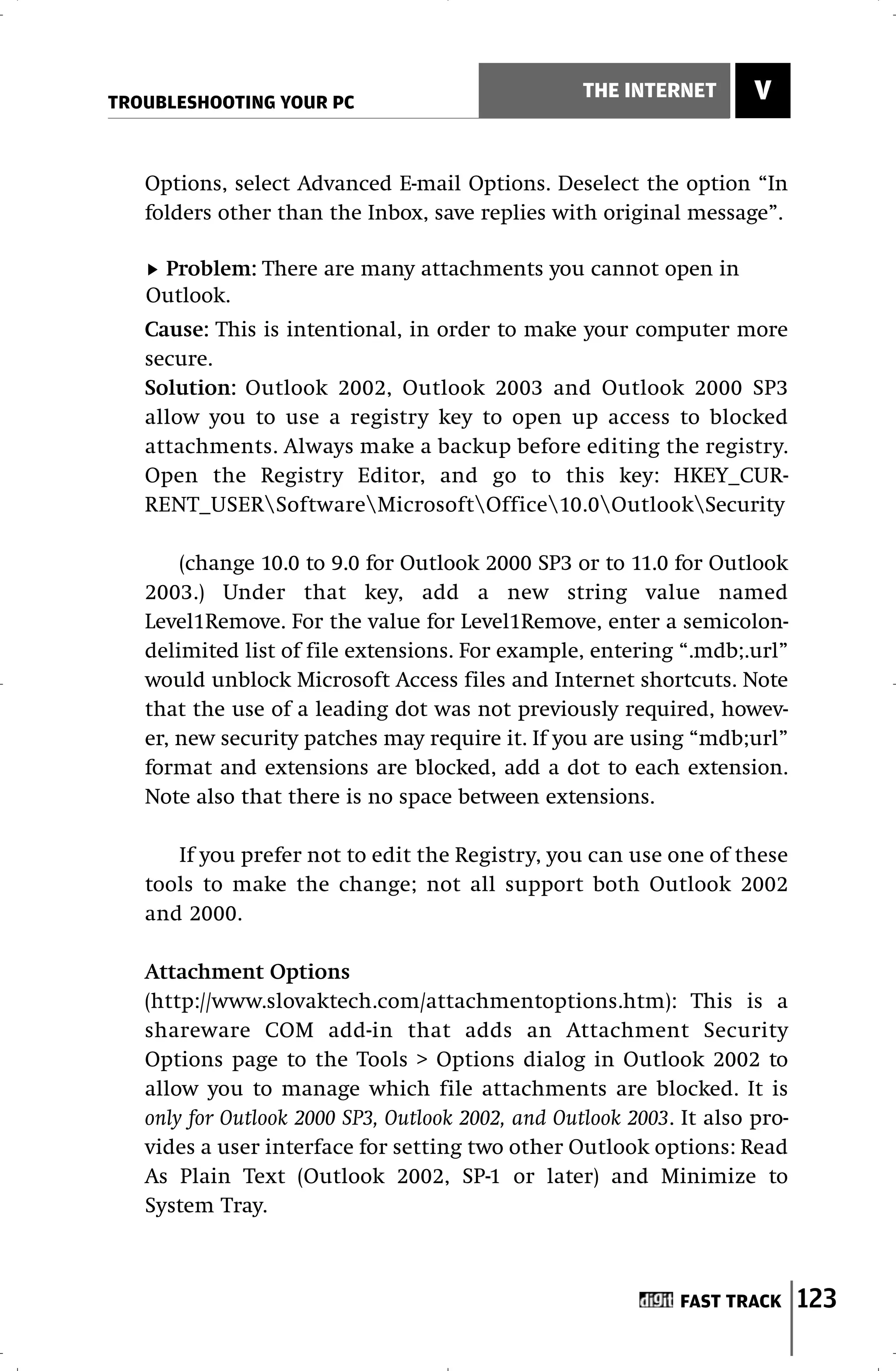 TROUBLESHOOTING YOUR PC
                                                   THE INTERNET       V


   Options, select Advanced E-mail Options. Deselect the option “In
   folders other than the Inbox, save replies with original message”.

    Problem: There are many attachments you cannot open in
   Outlook.
   Cause: This is intentional, in order to make your computer more
   secure.
   Solution: Outlook 2002, Outlook 2003 and Outlook 2000 SP3
   allow you to use a registry key to open up access to blocked
   attachments. Always make a backup before editing the registry.
   Open the Registry Editor, and go to this key: HKEY_CUR-
   RENT_USERSoftwareMicrosoftOffice10.0OutlookSecurity

       (change 10.0 to 9.0 for Outlook 2000 SP3 or to 11.0 for Outlook
   2003.) Under that key, add a new string value named
   Level1Remove. For the value for Level1Remove, enter a semicolon-
   delimited list of file extensions. For example, entering “.mdb;.url”
   would unblock Microsoft Access files and Internet shortcuts. Note
   that the use of a leading dot was not previously required, howev-
   er, new security patches may require it. If you are using “mdb;url”
   format and extensions are blocked, add a dot to each extension.
   Note also that there is no space between extensions.

      If you prefer not to edit the Registry, you can use one of these
   tools to make the change; not all support both Outlook 2002
   and 2000.

   Attachment Options
   (http://www.slovaktech.com/attachmentoptions.htm): This is a
   shareware COM add-in that adds an Attachment Security
   Options page to the Tools > Options dialog in Outlook 2002 to
   allow you to manage which file attachments are blocked. It is
   only for Outlook 2000 SP3, Outlook 2002, and Outlook 2003. It also pro-
   vides a user interface for setting two other Outlook options: Read
   As Plain Text (Outlook 2002, SP-1 or later) and Minimize to
   System Tray.



                                                              FAST TRACK     123
 