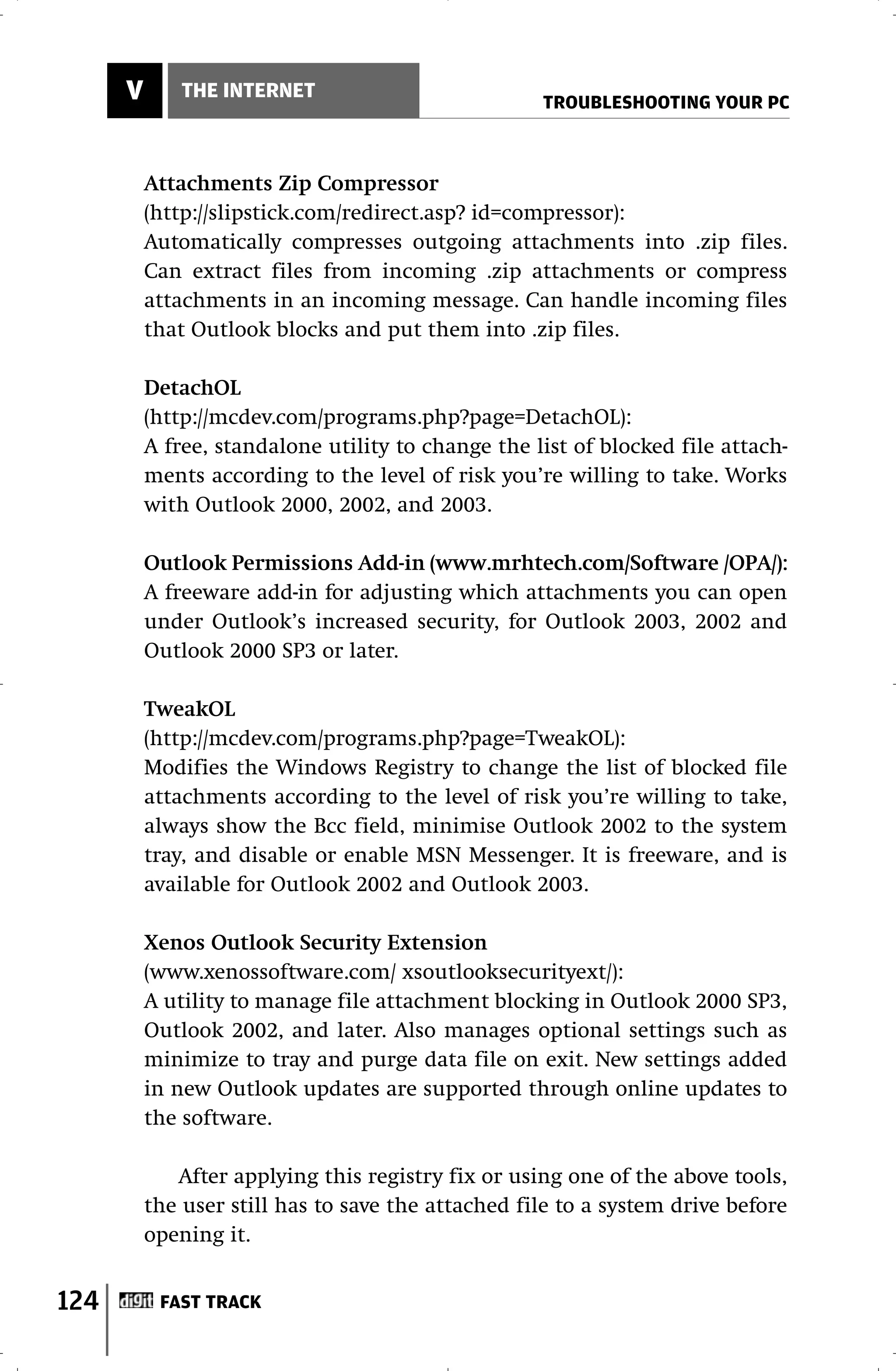 V       THE INTERNET
                                                    TROUBLESHOOTING YOUR PC



          Attachments Zip Compressor
          (http://slipstick.com/redirect.asp? id=compressor):
          Automatically compresses outgoing attachments into .zip files.
          Can extract files from incoming .zip attachments or compress
          attachments in an incoming message. Can handle incoming files
          that Outlook blocks and put them into .zip files.

          DetachOL
          (http://mcdev.com/programs.php?page=DetachOL):
          A free, standalone utility to change the list of blocked file attach-
          ments according to the level of risk you’re willing to take. Works
          with Outlook 2000, 2002, and 2003.

          Outlook Permissions Add-in (www.mrhtech.com/Software /OPA/):
          A freeware add-in for adjusting which attachments you can open
          under Outlook’s increased security, for Outlook 2003, 2002 and
          Outlook 2000 SP3 or later.

          TweakOL
          (http://mcdev.com/programs.php?page=TweakOL):
          Modifies the Windows Registry to change the list of blocked file
          attachments according to the level of risk you’re willing to take,
          always show the Bcc field, minimise Outlook 2002 to the system
          tray, and disable or enable MSN Messenger. It is freeware, and is
          available for Outlook 2002 and Outlook 2003.

          Xenos Outlook Security Extension
          (www.xenossoftware.com/ xsoutlooksecurityext/):
          A utility to manage file attachment blocking in Outlook 2000 SP3,
          Outlook 2002, and later. Also manages optional settings such as
          minimize to tray and purge data file on exit. New settings added
          in new Outlook updates are supported through online updates to
          the software.

             After applying this registry fix or using one of the above tools,
          the user still has to save the attached file to a system drive before
          opening it.


124        FAST TRACK
 