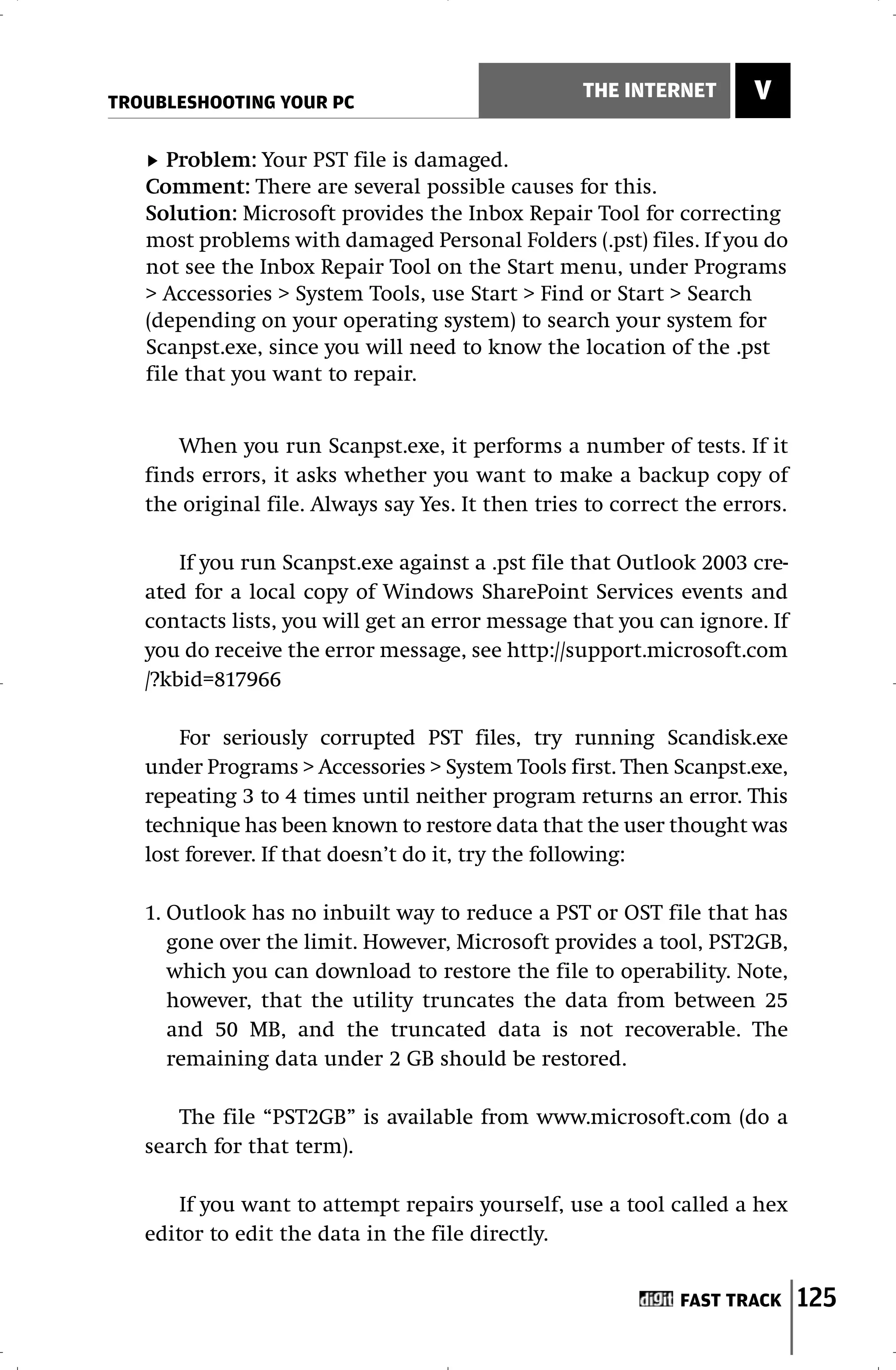 TROUBLESHOOTING YOUR PC
                                                   THE INTERNET       V

      Problem: Your PST file is damaged.
   Comment: There are several possible causes for this.
   Solution: Microsoft provides the Inbox Repair Tool for correcting
   most problems with damaged Personal Folders (.pst) files. If you do
   not see the Inbox Repair Tool on the Start menu, under Programs
   > Accessories > System Tools, use Start > Find or Start > Search
   (depending on your operating system) to search your system for
   Scanpst.exe, since you will need to know the location of the .pst
   file that you want to repair.


      When you run Scanpst.exe, it performs a number of tests. If it
   finds errors, it asks whether you want to make a backup copy of
   the original file. Always say Yes. It then tries to correct the errors.

       If you run Scanpst.exe against a .pst file that Outlook 2003 cre-
   ated for a local copy of Windows SharePoint Services events and
   contacts lists, you will get an error message that you can ignore. If
   you do receive the error message, see http://support.microsoft.com
   /?kbid=817966

       For seriously corrupted PST files, try running Scandisk.exe
   under Programs > Accessories > System Tools first. Then Scanpst.exe,
   repeating 3 to 4 times until neither program returns an error. This
   technique has been known to restore data that the user thought was
   lost forever. If that doesn’t do it, try the following:

   1. Outlook has no inbuilt way to reduce a PST or OST file that has
      gone over the limit. However, Microsoft provides a tool, PST2GB,
      which you can download to restore the file to operability. Note,
      however, that the utility truncates the data from between 25
      and 50 MB, and the truncated data is not recoverable. The
      remaining data under 2 GB should be restored.

      The file “PST2GB” is available from www.microsoft.com (do a
   search for that term).

       If you want to attempt repairs yourself, use a tool called a hex
   editor to edit the data in the file directly.


                                                              FAST TRACK     125
 