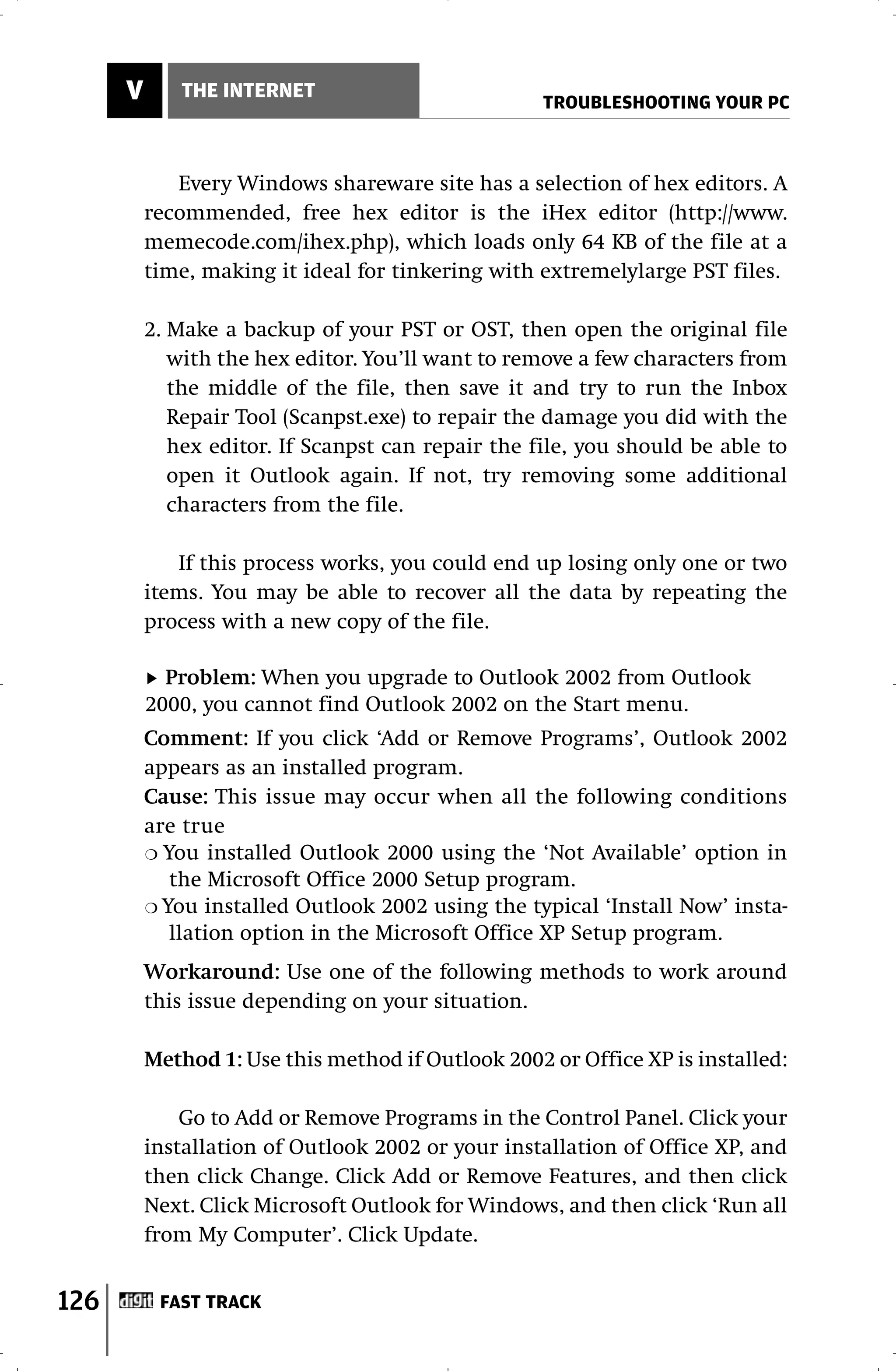 V      THE INTERNET
                                                    TROUBLESHOOTING YOUR PC



             Every Windows shareware site has a selection of hex editors. A
          recommended, free hex editor is the iHex editor (http://www.
          memecode.com/ihex.php), which loads only 64 KB of the file at a
          time, making it ideal for tinkering with extremelylarge PST files.

          2. Make a backup of your PST or OST, then open the original file
             with the hex editor. You’ll want to remove a few characters from
             the middle of the file, then save it and try to run the Inbox
             Repair Tool (Scanpst.exe) to repair the damage you did with the
             hex editor. If Scanpst can repair the file, you should be able to
             open it Outlook again. If not, try removing some additional
             characters from the file.

             If this process works, you could end up losing only one or two
          items. You may be able to recover all the data by repeating the
          process with a new copy of the file.

            Problem: When you upgrade to Outlook 2002 from Outlook
          2000, you cannot find Outlook 2002 on the Start menu.
          Comment: If you click ‘Add or Remove Programs’, Outlook 2002
          appears as an installed program.
          Cause: This issue may occur when all the following conditions
          are true
          ❍ You installed Outlook 2000 using the ‘Not Available’ option in
             the Microsoft Office 2000 Setup program.
          ❍ You installed Outlook 2002 using the typical ‘Install Now’ insta-
             llation option in the Microsoft Office XP Setup program.
          Workaround: Use one of the following methods to work around
          this issue depending on your situation.

          Method 1: Use this method if Outlook 2002 or Office XP is installed:

              Go to Add or Remove Programs in the Control Panel. Click your
          installation of Outlook 2002 or your installation of Office XP, and
          then click Change. Click Add or Remove Features, and then click
          Next. Click Microsoft Outlook for Windows, and then click ‘Run all
          from My Computer’. Click Update.


126        FAST TRACK
 