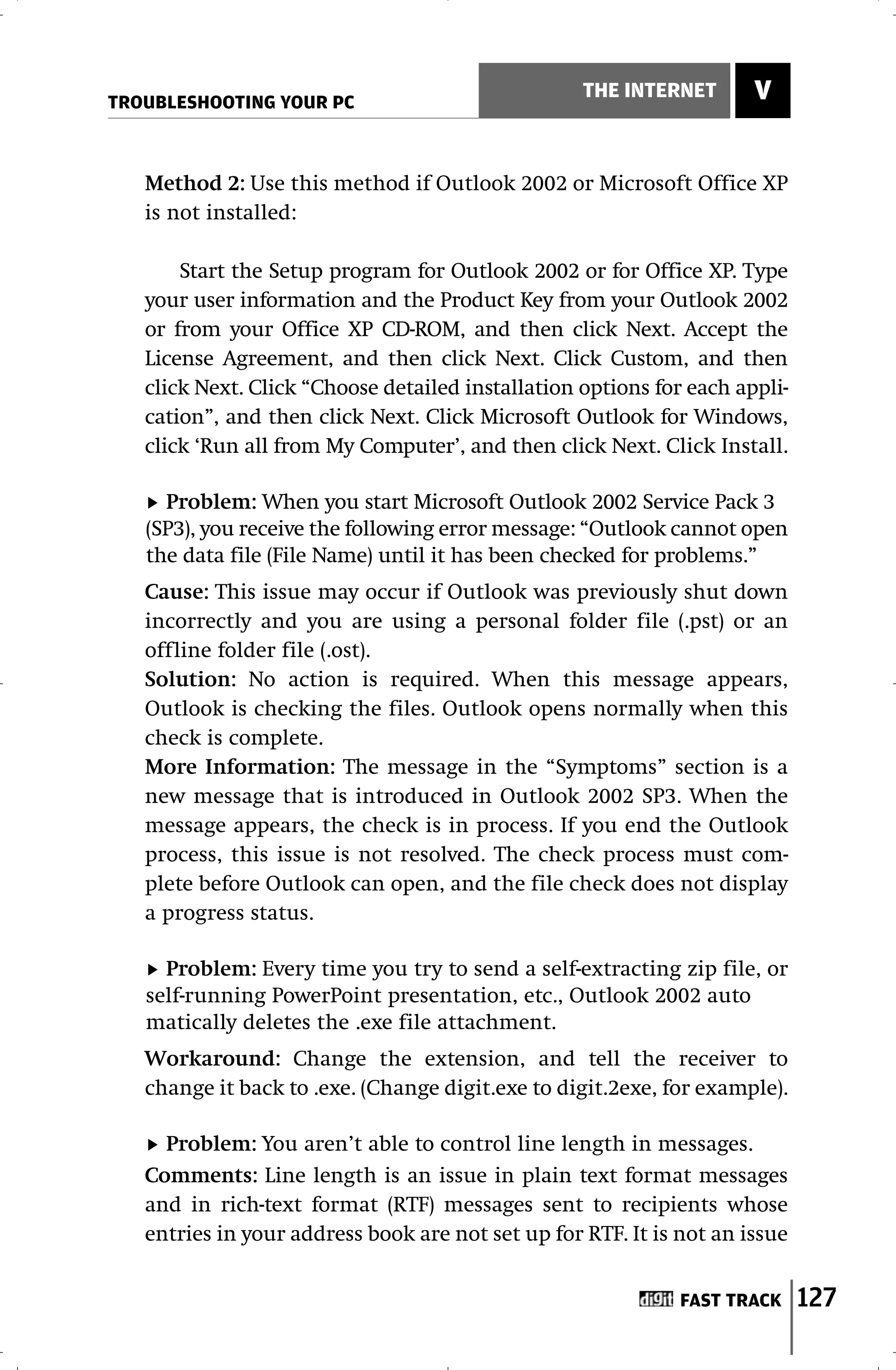 TROUBLESHOOTING YOUR PC
                                                   THE INTERNET       V


   Method 2: Use this method if Outlook 2002 or Microsoft Office XP
   is not installed:

       Start the Setup program for Outlook 2002 or for Office XP. Type
   your user information and the Product Key from your Outlook 2002
   or from your Office XP CD-ROM, and then click Next. Accept the
   License Agreement, and then click Next. Click Custom, and then
   click Next. Click “Choose detailed installation options for each appli-
   cation”, and then click Next. Click Microsoft Outlook for Windows,
   click ‘Run all from My Computer’, and then click Next. Click Install.

     Problem: When you start Microsoft Outlook 2002 Service Pack 3
   (SP3), you receive the following error message: “Outlook cannot open
   the data file (File Name) until it has been checked for problems.”
   Cause: This issue may occur if Outlook was previously shut down
   incorrectly and you are using a personal folder file (.pst) or an
   offline folder file (.ost).
   Solution: No action is required. When this message appears,
   Outlook is checking the files. Outlook opens normally when this
   check is complete.
   More Information: The message in the “Symptoms” section is a
   new message that is introduced in Outlook 2002 SP3. When the
   message appears, the check is in process. If you end the Outlook
   process, this issue is not resolved. The check process must com-
   plete before Outlook can open, and the file check does not display
   a progress status.

     Problem: Every time you try to send a self-extracting zip file, or
   self-running PowerPoint presentation, etc., Outlook 2002 auto
   matically deletes the .exe file attachment.
   Workaround: Change the extension, and tell the receiver to
   change it back to .exe. (Change digit.exe to digit.2exe, for example).

     Problem: You aren’t able to control line length in messages.
   Comments: Line length is an issue in plain text format messages
   and in rich-text format (RTF) messages sent to recipients whose
   entries in your address book are not set up for RTF. It is not an issue


                                                              FAST TRACK     127
 