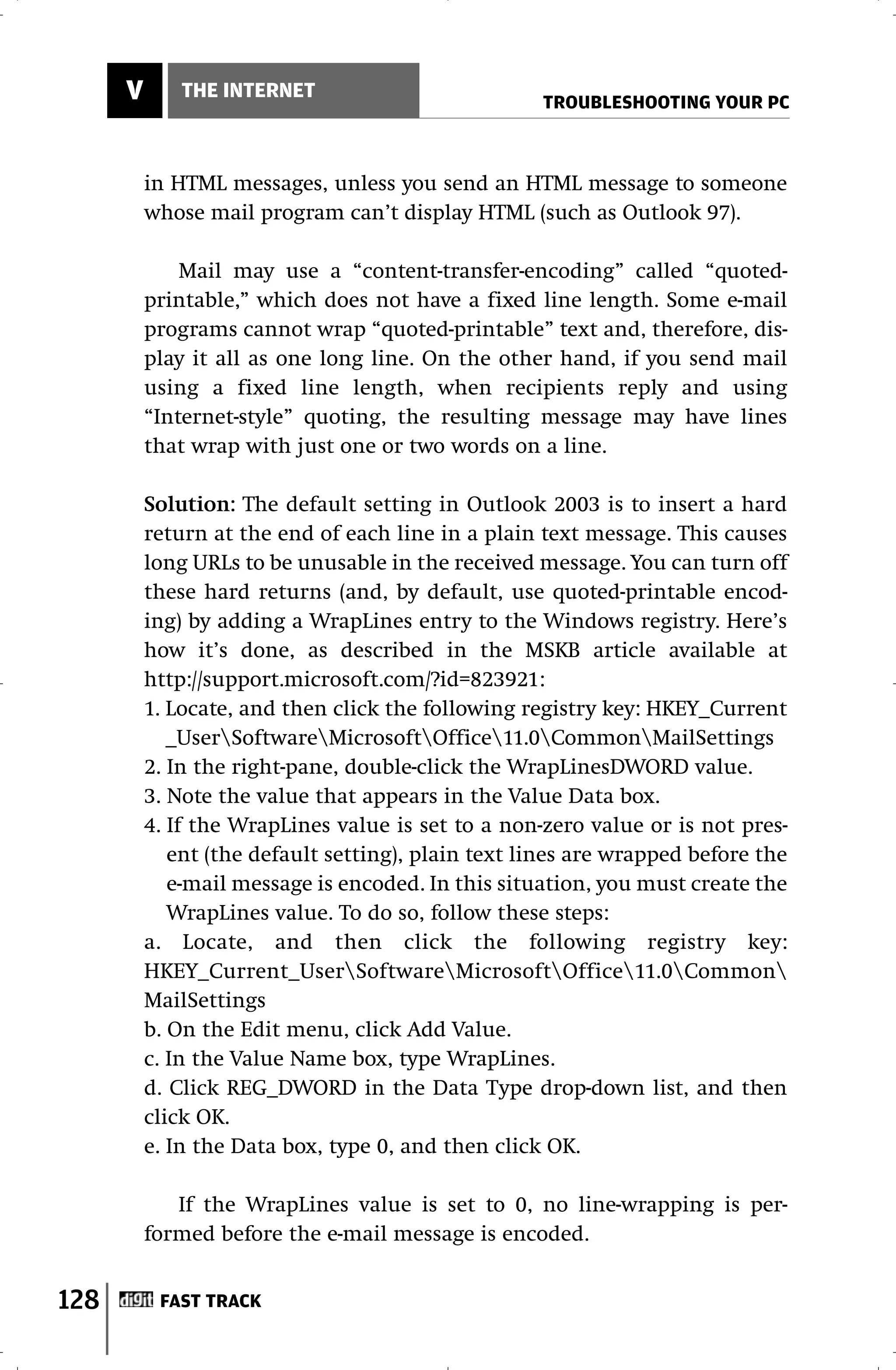 V       THE INTERNET
                                                    TROUBLESHOOTING YOUR PC



          in HTML messages, unless you send an HTML message to someone
          whose mail program can’t display HTML (such as Outlook 97).

              Mail may use a “content-transfer-encoding” called “quoted-
          printable,” which does not have a fixed line length. Some e-mail
          programs cannot wrap “quoted-printable” text and, therefore, dis-
          play it all as one long line. On the other hand, if you send mail
          using a fixed line length, when recipients reply and using
          “Internet-style” quoting, the resulting message may have lines
          that wrap with just one or two words on a line.

          Solution: The default setting in Outlook 2003 is to insert a hard
          return at the end of each line in a plain text message. This causes
          long URLs to be unusable in the received message. You can turn off
          these hard returns (and, by default, use quoted-printable encod-
          ing) by adding a WrapLines entry to the Windows registry. Here’s
          how it’s done, as described in the MSKB article available at
          http://support.microsoft.com/?id=823921:
          1. Locate, and then click the following registry key: HKEY_Current
             _UserSoftwareMicrosoftOffice11.0CommonMailSettings
          2. In the right-pane, double-click the WrapLinesDWORD value.
          3. Note the value that appears in the Value Data box.
          4. If the WrapLines value is set to a non-zero value or is not pres-
             ent (the default setting), plain text lines are wrapped before the
             e-mail message is encoded. In this situation, you must create the
             WrapLines value. To do so, follow these steps:
          a. Locate, and then click the following registry key:
          HKEY_Current_UserSoftwareMicrosoftOffice11.0Common
          MailSettings
          b. On the Edit menu, click Add Value.
          c. In the Value Name box, type WrapLines.
          d. Click REG_DWORD in the Data Type drop-down list, and then
          click OK.
          e. In the Data box, type 0, and then click OK.

             If the WrapLines value is set to 0, no line-wrapping is per-
          formed before the e-mail message is encoded.


128        FAST TRACK
 