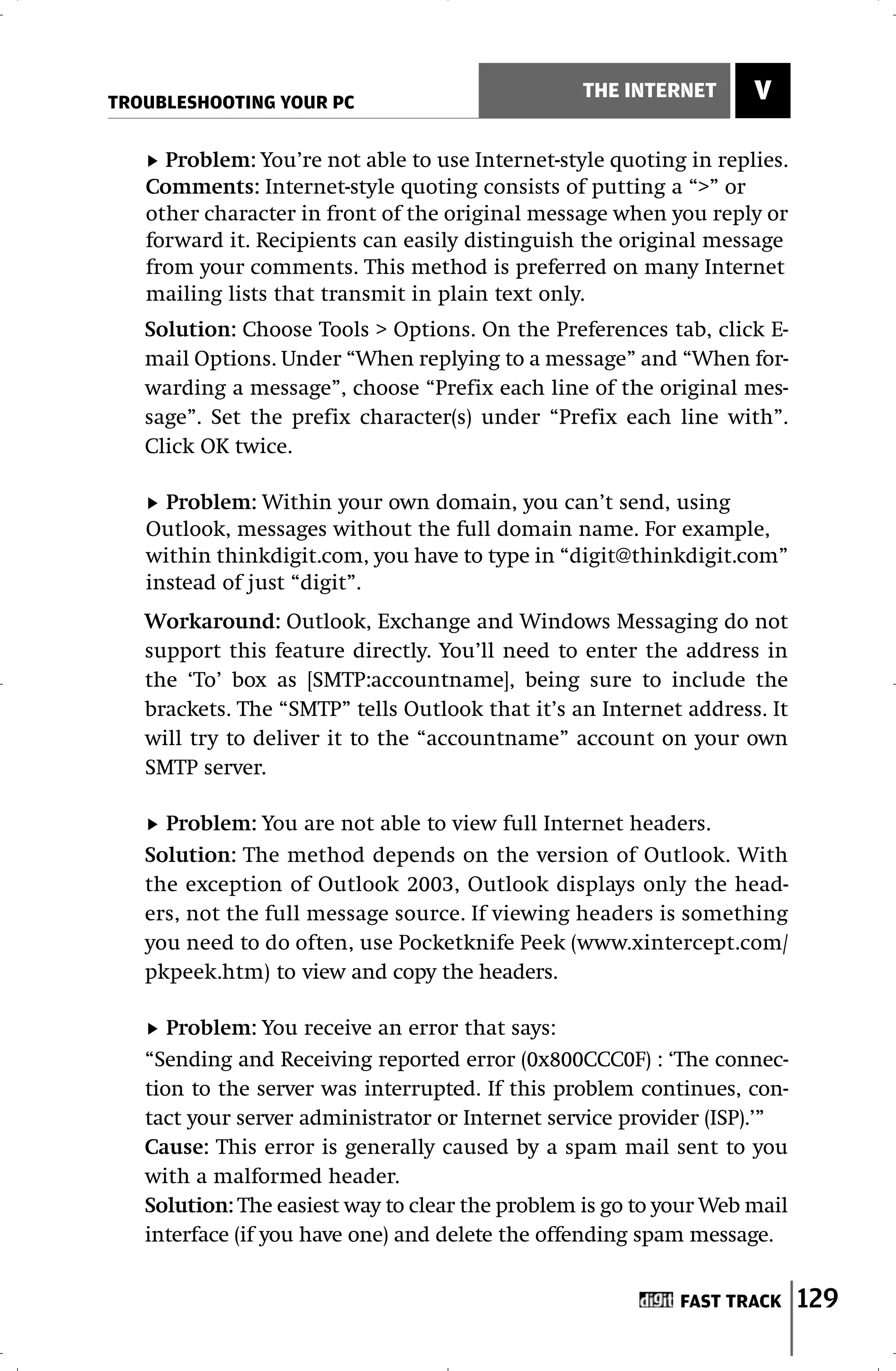 TROUBLESHOOTING YOUR PC
                                                 THE INTERNET       V

     Problem: You’re not able to use Internet-style quoting in replies.
   Comments: Internet-style quoting consists of putting a “>” or
   other character in front of the original message when you reply or
   forward it. Recipients can easily distinguish the original message
   from your comments. This method is preferred on many Internet
   mailing lists that transmit in plain text only.
   Solution: Choose Tools > Options. On the Preferences tab, click E-
   mail Options. Under “When replying to a message” and “When for-
   warding a message”, choose “Prefix each line of the original mes-
   sage”. Set the prefix character(s) under “Prefix each line with”.
   Click OK twice.

     Problem: Within your own domain, you can’t send, using
   Outlook, messages without the full domain name. For example,
   within thinkdigit.com, you have to type in “digit@thinkdigit.com”
   instead of just “digit”.
   Workaround: Outlook, Exchange and Windows Messaging do not
   support this feature directly. You’ll need to enter the address in
   the ‘To’ box as [SMTP:accountname], being sure to include the
   brackets. The “SMTP” tells Outlook that it’s an Internet address. It
   will try to deliver it to the “accountname” account on your own
   SMTP server.

     Problem: You are not able to view full Internet headers.
   Solution: The method depends on the version of Outlook. With
   the exception of Outlook 2003, Outlook displays only the head-
   ers, not the full message source. If viewing headers is something
   you need to do often, use Pocketknife Peek (www.xintercept.com/
   pkpeek.htm) to view and copy the headers.

      Problem: You receive an error that says:
   “Sending and Receiving reported error (0x800CCC0F) : ‘The connec-
   tion to the server was interrupted. If this problem continues, con-
   tact your server administrator or Internet service provider (ISP).’”
   Cause: This error is generally caused by a spam mail sent to you
   with a malformed header.
   Solution: The easiest way to clear the problem is go to your Web mail
   interface (if you have one) and delete the offending spam message.


                                                            FAST TRACK     129
 