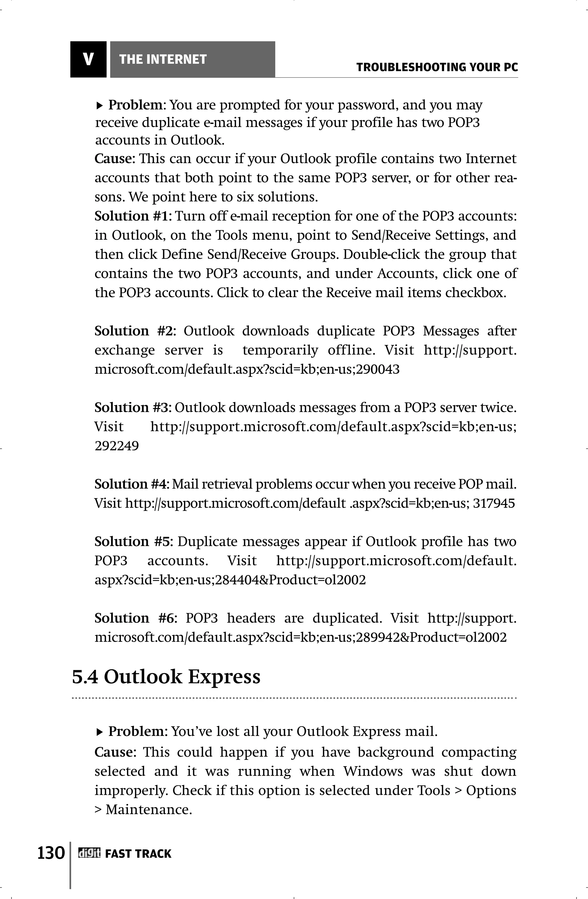 V       THE INTERNET
                                                      TROUBLESHOOTING YOUR PC


             Problem: You are prompted for your password, and you may
           receive duplicate e-mail messages if your profile has two POP3
           accounts in Outlook.
           Cause: This can occur if your Outlook profile contains two Internet
           accounts that both point to the same POP3 server, or for other rea-
           sons. We point here to six solutions.
           Solution #1: Turn off e-mail reception for one of the POP3 accounts:
           in Outlook, on the Tools menu, point to Send/Receive Settings, and
           then click Define Send/Receive Groups. Double-click the group that
           contains the two POP3 accounts, and under Accounts, click one of
           the POP3 accounts. Click to clear the Receive mail items checkbox.

           Solution #2: Outlook downloads duplicate POP3 Messages after
           exchange server is temporarily offline. Visit http://support.
           microsoft.com/default.aspx?scid=kb;en-us;290043

           Solution #3: Outlook downloads messages from a POP3 server twice.
           Visit   http://support.microsoft.com/default.aspx?scid=kb;en-us;
           292249

           Solution #4: Mail retrieval problems occur when you receive POP mail.
           Visit http://support.microsoft.com/default .aspx?scid=kb;en-us; 317945

           Solution #5: Duplicate messages appear if Outlook profile has two
           POP3 accounts. Visit http://support.microsoft.com/default.
           aspx?scid=kb;en-us;284404&Product=ol2002

           Solution #6: POP3 headers are duplicated. Visit http://support.
           microsoft.com/default.aspx?scid=kb;en-us;289942&Product=ol2002

      5.4 Outlook Express

             Problem: You’ve lost all your Outlook Express mail.
           Cause: This could happen if you have background compacting
           selected and it was running when Windows was shut down
           improperly. Check if this option is selected under Tools > Options
           > Maintenance.


130         FAST TRACK
 