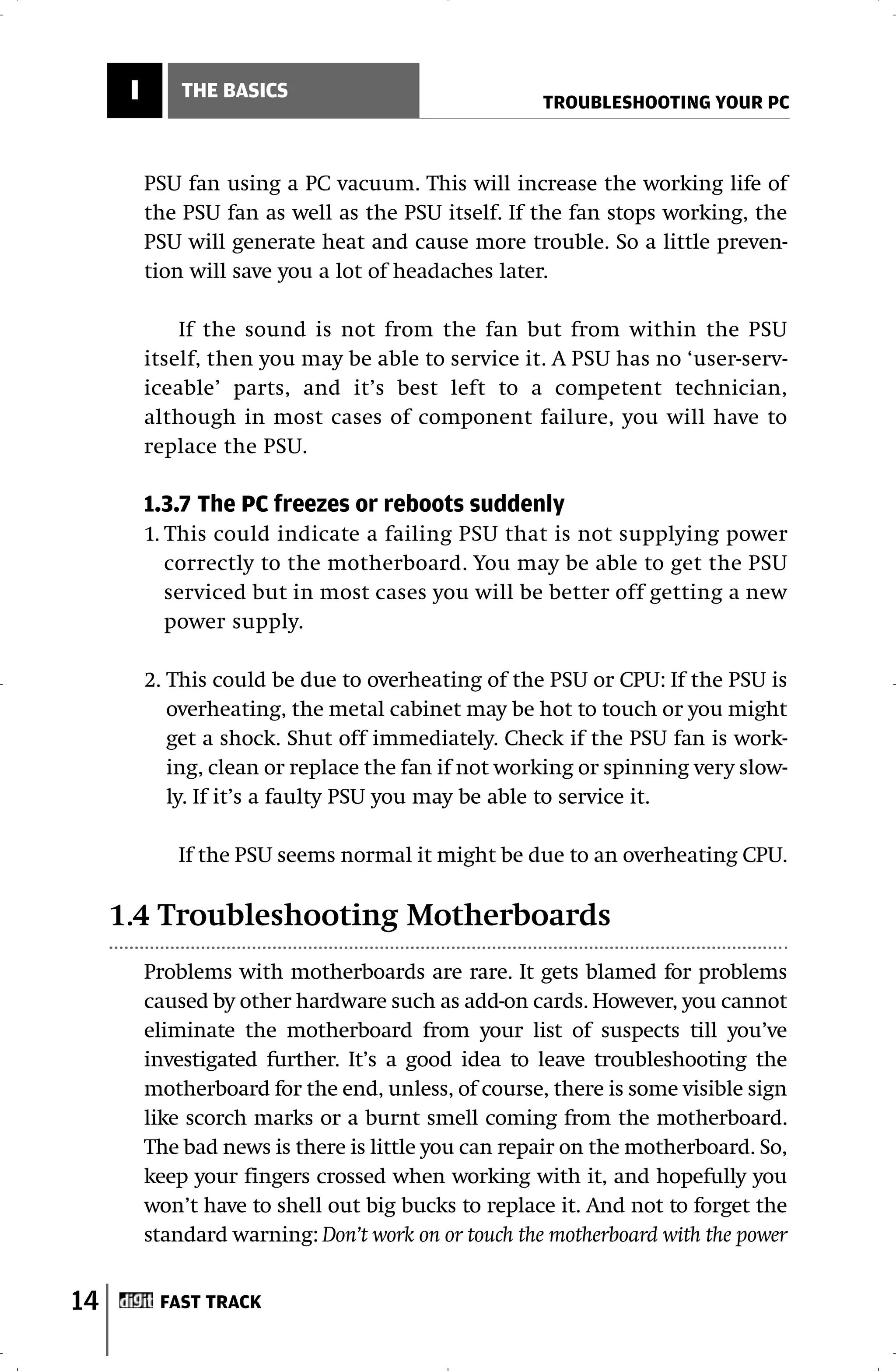 I       THE BASICS
                                                      TROUBLESHOOTING YOUR PC



          PSU fan using a PC vacuum. This will increase the working life of
          the PSU fan as well as the PSU itself. If the fan stops working, the
          PSU will generate heat and cause more trouble. So a little preven-
          tion will save you a lot of headaches later.

              If the sound is not from the fan but from within the PSU
          itself, then you may be able to service it. A PSU has no ‘user-serv-
          iceable’ parts, and it’s best left to a competent technician,
          although in most cases of component failure, you will have to
          replace the PSU.

          1.3.7 The PC freezes or reboots suddenly
          1. This could indicate a failing PSU that is not supplying power
             correctly to the motherboard. You may be able to get the PSU
             serviced but in most cases you will be better off getting a new
             power supply.

          2. This could be due to overheating of the PSU or CPU: If the PSU is
             overheating, the metal cabinet may be hot to touch or you might
             get a shock. Shut off immediately. Check if the PSU fan is work-
             ing, clean or replace the fan if not working or spinning very slow-
             ly. If it’s a faulty PSU you may be able to service it.

             If the PSU seems normal it might be due to an overheating CPU.

     1.4 Troubleshooting Motherboards
          Problems with motherboards are rare. It gets blamed for problems
          caused by other hardware such as add-on cards. However, you cannot
          eliminate the motherboard from your list of suspects till you’ve
          investigated further. It’s a good idea to leave troubleshooting the
          motherboard for the end, unless, of course, there is some visible sign
          like scorch marks or a burnt smell coming from the motherboard.
          The bad news is there is little you can repair on the motherboard. So,
          keep your fingers crossed when working with it, and hopefully you
          won’t have to shell out big bucks to replace it. And not to forget the
          standard warning: Don’t work on or touch the motherboard with the power


14         FAST TRACK
 
