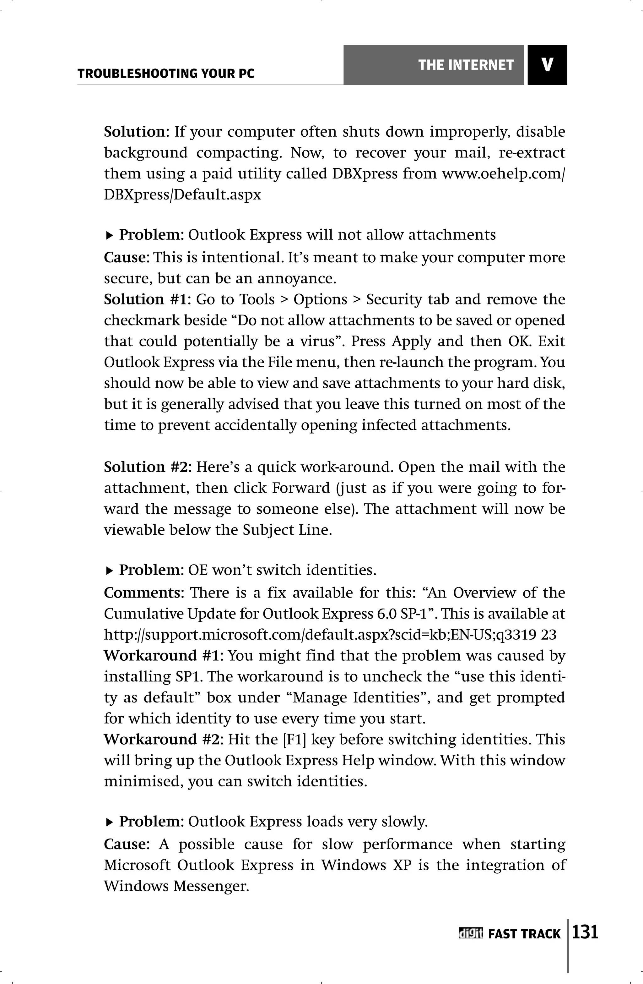 TROUBLESHOOTING YOUR PC
                                                 THE INTERNET       V


   Solution: If your computer often shuts down improperly, disable
   background compacting. Now, to recover your mail, re-extract
   them using a paid utility called DBXpress from www.oehelp.com/
   DBXpress/Default.aspx

     Problem: Outlook Express will not allow attachments
   Cause: This is intentional. It’s meant to make your computer more
   secure, but can be an annoyance.
   Solution #1: Go to Tools > Options > Security tab and remove the
   checkmark beside “Do not allow attachments to be saved or opened
   that could potentially be a virus”. Press Apply and then OK. Exit
   Outlook Express via the File menu, then re-launch the program. You
   should now be able to view and save attachments to your hard disk,
   but it is generally advised that you leave this turned on most of the
   time to prevent accidentally opening infected attachments.

   Solution #2: Here’s a quick work-around. Open the mail with the
   attachment, then click Forward (just as if you were going to for-
   ward the message to someone else). The attachment will now be
   viewable below the Subject Line.

     Problem: OE won’t switch identities.
   Comments: There is a fix available for this: “An Overview of the
   Cumulative Update for Outlook Express 6.0 SP-1”. This is available at
   http://support.microsoft.com/default.aspx?scid=kb;EN-US;q3319 23
   Workaround #1: You might find that the problem was caused by
   installing SP1. The workaround is to uncheck the “use this identi-
   ty as default” box under “Manage Identities”, and get prompted
   for which identity to use every time you start.
   Workaround #2: Hit the [F1] key before switching identities. This
   will bring up the Outlook Express Help window. With this window
   minimised, you can switch identities.

     Problem: Outlook Express loads very slowly.
   Cause: A possible cause for slow performance when starting
   Microsoft Outlook Express in Windows XP is the integration of
   Windows Messenger.


                                                            FAST TRACK     131
 