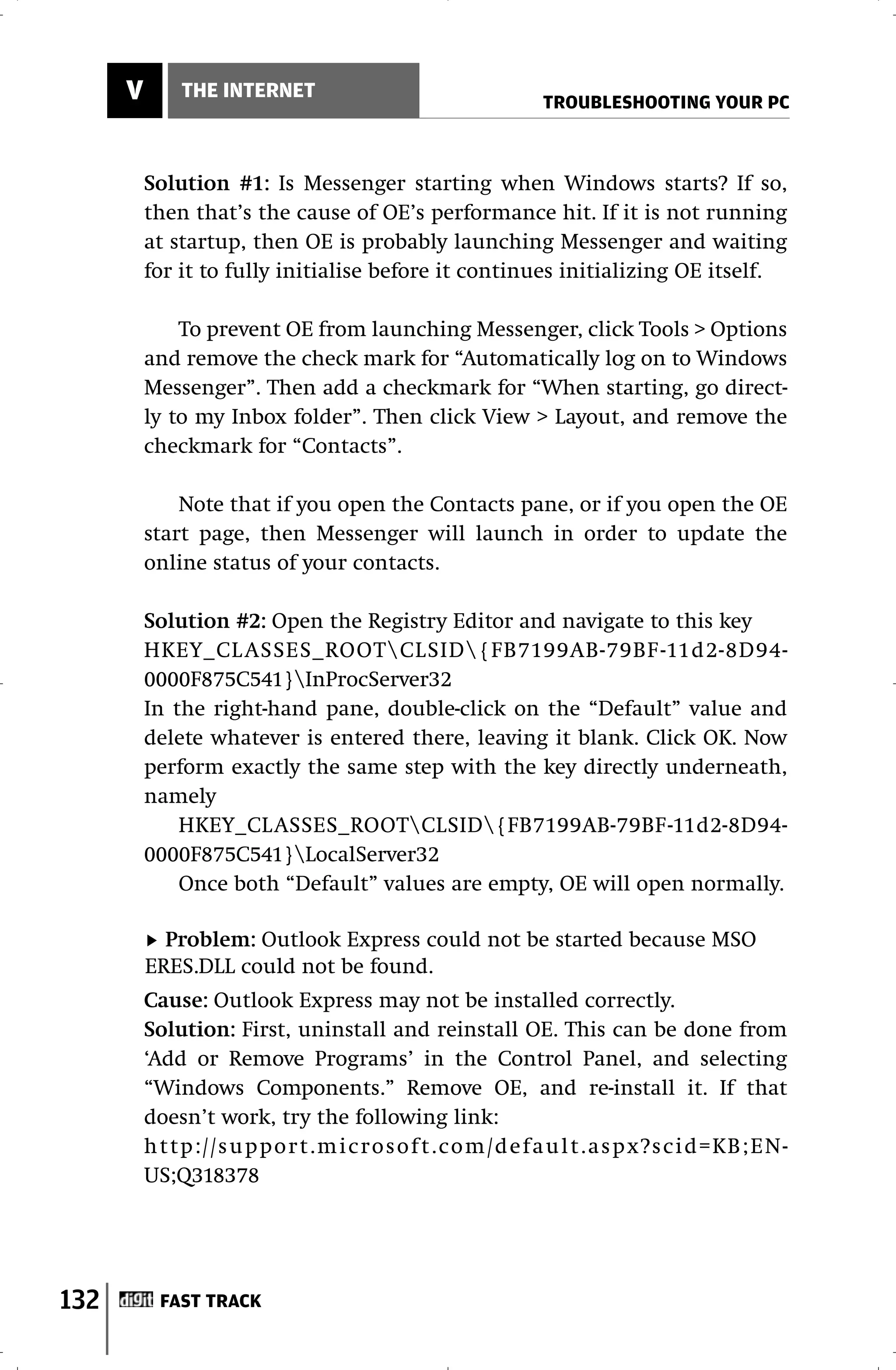 V       THE INTERNET
                                                     TROUBLESHOOTING YOUR PC



          Solution #1: Is Messenger starting when Windows starts? If so,
          then that’s the cause of OE’s performance hit. If it is not running
          at startup, then OE is probably launching Messenger and waiting
          for it to fully initialise before it continues initializing OE itself.

              To prevent OE from launching Messenger, click Tools > Options
          and remove the check mark for “Automatically log on to Windows
          Messenger”. Then add a checkmark for “When starting, go direct-
          ly to my Inbox folder”. Then click View > Layout, and remove the
          checkmark for “Contacts”.

              Note that if you open the Contacts pane, or if you open the OE
          start page, then Messenger will launch in order to update the
          online status of your contacts.

          Solution #2: Open the Registry Editor and navigate to this key
          HKEY_CL ASSES_ROOTCLSID{FB7199AB-79BF -11d2-8D94-
          0000F875C541}InProcServer32
          In the right-hand pane, double-click on the “Default” value and
          delete whatever is entered there, leaving it blank. Click OK. Now
          perform exactly the same step with the key directly underneath,
          namely
              HKEY_CLASSES_ROOTCLSID{FB7199AB-79BF-11d2-8D94-
          0000F875C541}LocalServer32
              Once both “Default” values are empty, OE will open normally.

            Problem: Outlook Express could not be started because MSO
          ERES.DLL could not be found.
          Cause: Outlook Express may not be installed correctly.
          Solution: First, uninstall and reinstall OE. This can be done from
          ‘Add or Remove Programs’ in the Control Panel, and selecting
          “Windows Components.” Remove OE, and re-install it. If that
          doesn’t work, try the following link:
          http://support.microsoft.com/default.aspx?scid=KB;EN-
          US;Q318378




132        FAST TRACK
 