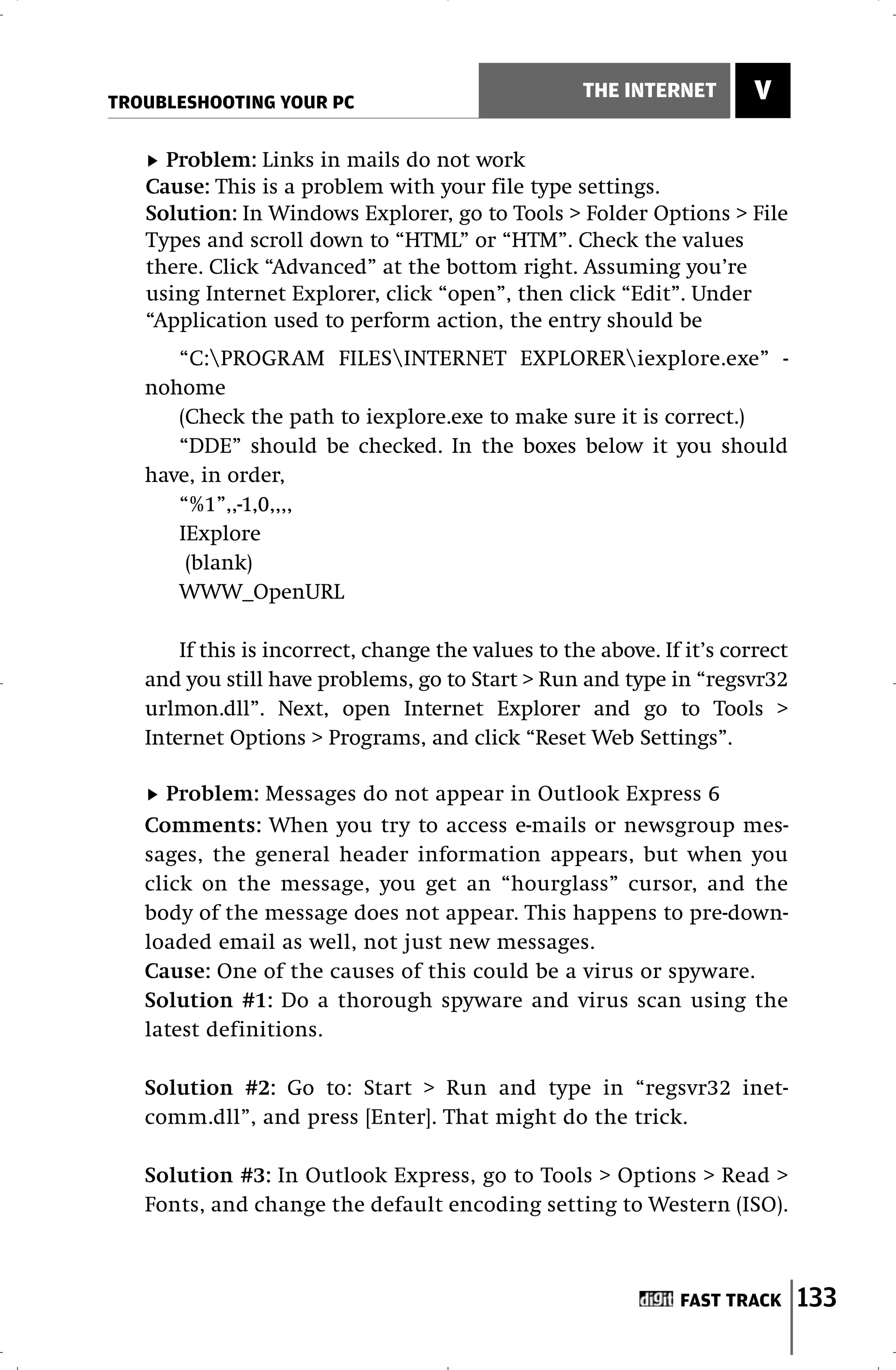 TROUBLESHOOTING YOUR PC
                                                    THE INTERNET        V

     Problem: Links in mails do not work
   Cause: This is a problem with your file type settings.
   Solution: In Windows Explorer, go to Tools > Folder Options > File
   Types and scroll down to “HTML” or “HTM”. Check the values
   there. Click “Advanced” at the bottom right. Assuming you’re
   using Internet Explorer, click “open”, then click “Edit”. Under
   “Application used to perform action, the entry should be
      “C:PROGRAM FILESINTERNET EXPLORERiexplore.exe” -
   nohome
      (Check the path to iexplore.exe to make sure it is correct.)
      “DDE” should be checked. In the boxes below it you should
   have, in order,
      “%1”,,-1,0,,,,
      IExplore
       (blank)
      WWW_OpenURL

       If this is incorrect, change the values to the above. If it’s correct
   and you still have problems, go to Start > Run and type in “regsvr32
   urlmon.dll”. Next, open Internet Explorer and go to Tools >
   Internet Options > Programs, and click “Reset Web Settings”.

      Problem: Messages do not appear in Outlook Express 6
   Comments: When you try to access e-mails or newsgroup mes-
   sages, the general header information appears, but when you
   click on the message, you get an “hourglass” cursor, and the
   body of the message does not appear. This happens to pre-down-
   loaded email as well, not just new messages.
   Cause: One of the causes of this could be a virus or spyware.
   Solution #1: Do a thorough spyware and virus scan using the
   latest definitions.

   Solution #2: Go to: Start > Run and type in “regsvr32 inet-
   comm.dll”, and press [Enter]. That might do the trick.

   Solution #3: In Outlook Express, go to Tools > Options > Read >
   Fonts, and change the default encoding setting to Western (ISO).



                                                               FAST TRACK      133
 