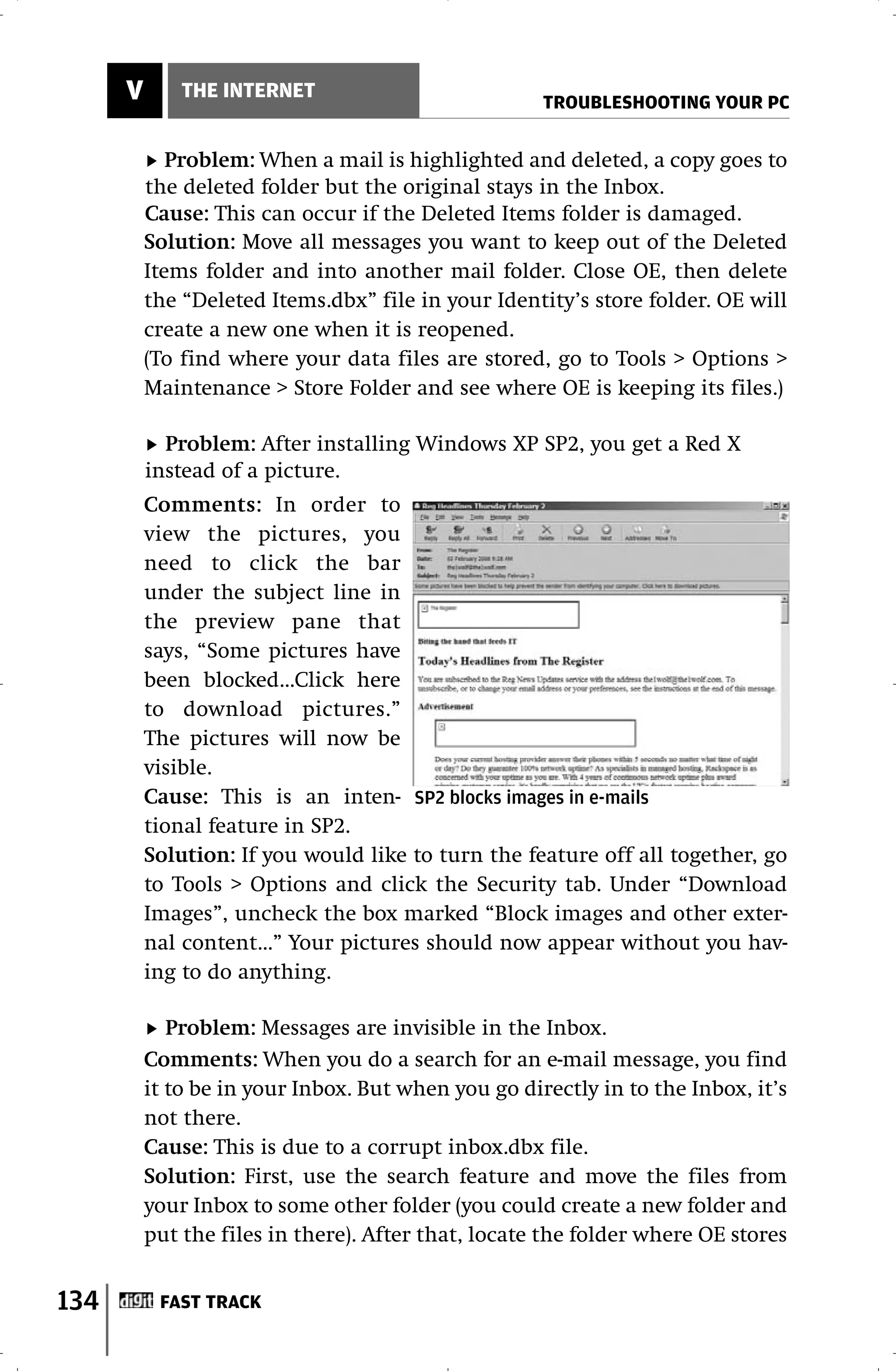 V       THE INTERNET
                                                     TROUBLESHOOTING YOUR PC


             Problem: When a mail is highlighted and deleted, a copy goes to
          the deleted folder but the original stays in the Inbox.
          Cause: This can occur if the Deleted Items folder is damaged.
          Solution: Move all messages you want to keep out of the Deleted
          Items folder and into another mail folder. Close OE, then delete
          the “Deleted Items.dbx” file in your Identity’s store folder. OE will
          create a new one when it is reopened.
          (To find where your data files are stored, go to Tools > Options >
          Maintenance > Store Folder and see where OE is keeping its files.)

            Problem: After installing Windows XP SP2, you get a Red X
          instead of a picture.
          Comments: In order to
          view the pictures, you
          need to click the bar
          under the subject line in
          the preview pane that
          says, “Some pictures have
          been blocked...Click here
          to download pictures.”
          The pictures will now be
          visible.
          Cause: This is an inten- SP2 blocks images in e-mails
          tional feature in SP2.
          Solution: If you would like to turn the feature off all together, go
          to Tools > Options and click the Security tab. Under “Download
          Images”, uncheck the box marked “Block images and other exter-
          nal content...” Your pictures should now appear without you hav-
          ing to do anything.

             Problem: Messages are invisible in the Inbox.
          Comments: When you do a search for an e-mail message, you find
          it to be in your Inbox. But when you go directly in to the Inbox, it’s
          not there.
          Cause: This is due to a corrupt inbox.dbx file.
          Solution: First, use the search feature and move the files from
          your Inbox to some other folder (you could create a new folder and
          put the files in there). After that, locate the folder where OE stores


134        FAST TRACK
 
