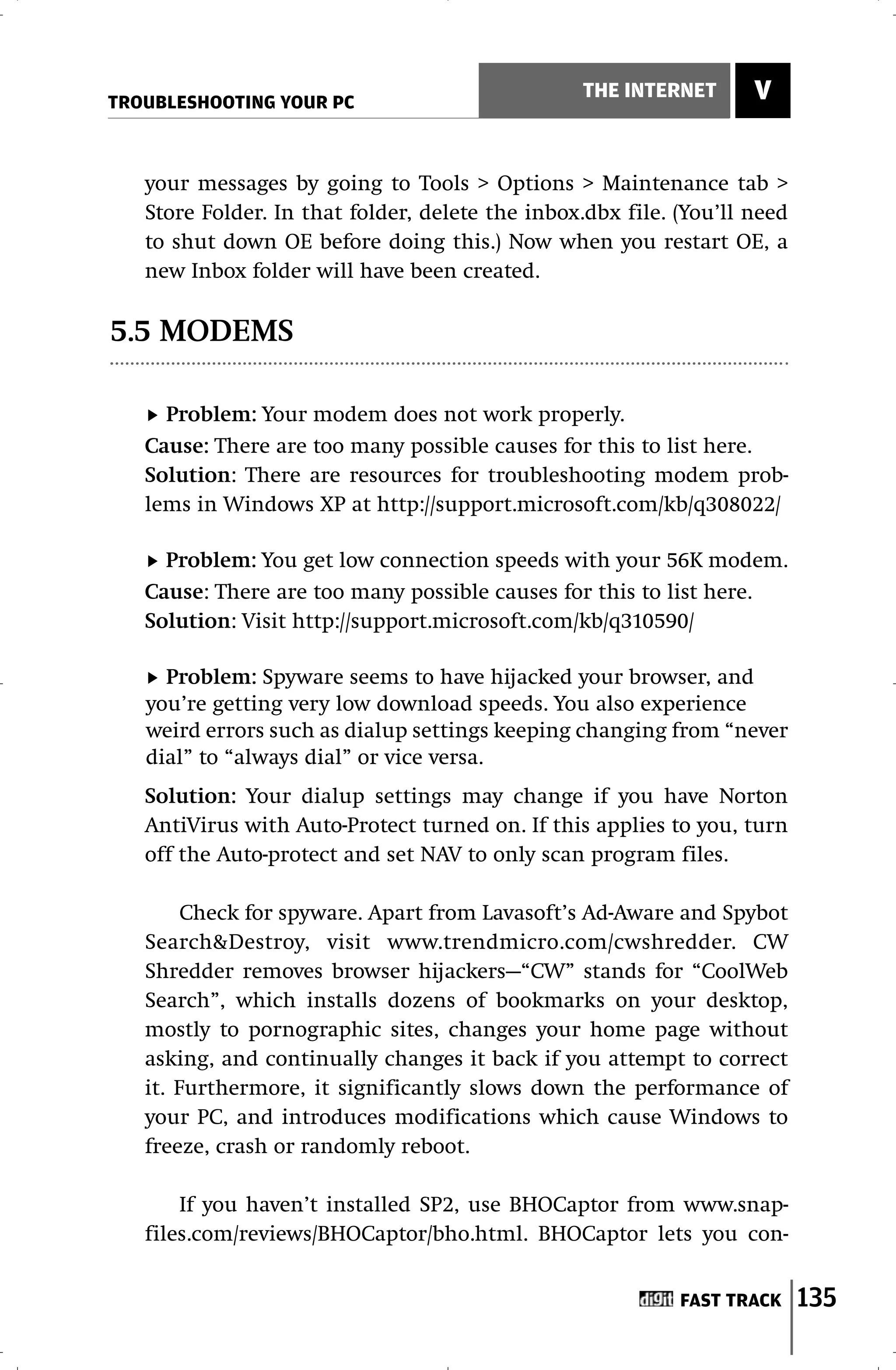 TROUBLESHOOTING YOUR PC
                                                 THE INTERNET       V


   your messages by going to Tools > Options > Maintenance tab >
   Store Folder. In that folder, delete the inbox.dbx file. (You’ll need
   to shut down OE before doing this.) Now when you restart OE, a
   new Inbox folder will have been created.

5.5 MODEMS

     Problem: Your modem does not work properly.
   Cause: There are too many possible causes for this to list here.
   Solution: There are resources for troubleshooting modem prob-
   lems in Windows XP at http://support.microsoft.com/kb/q308022/

     Problem: You get low connection speeds with your 56K modem.
   Cause: There are too many possible causes for this to list here.
   Solution: Visit http://support.microsoft.com/kb/q310590/

     Problem: Spyware seems to have hijacked your browser, and
   you’re getting very low download speeds. You also experience
   weird errors such as dialup settings keeping changing from “never
   dial” to “always dial” or vice versa.
   Solution: Your dialup settings may change if you have Norton
   AntiVirus with Auto-Protect turned on. If this applies to you, turn
   off the Auto-protect and set NAV to only scan program files.

        Check for spyware. Apart from Lavasoft’s Ad-Aware and Spybot
   Search&Destroy, visit www.trendmicro.com/cwshredder. CW
   Shredder removes browser hijackers—“CW” stands for “CoolWeb
   Search”, which installs dozens of bookmarks on your desktop,
   mostly to pornographic sites, changes your home page without
   asking, and continually changes it back if you attempt to correct
   it. Furthermore, it significantly slows down the performance of
   your PC, and introduces modifications which cause Windows to
   freeze, crash or randomly reboot.

       If you haven’t installed SP2, use BHOCaptor from www.snap-
   files.com/reviews/BHOCaptor/bho.html. BHOCaptor lets you con-


                                                            FAST TRACK     135
 