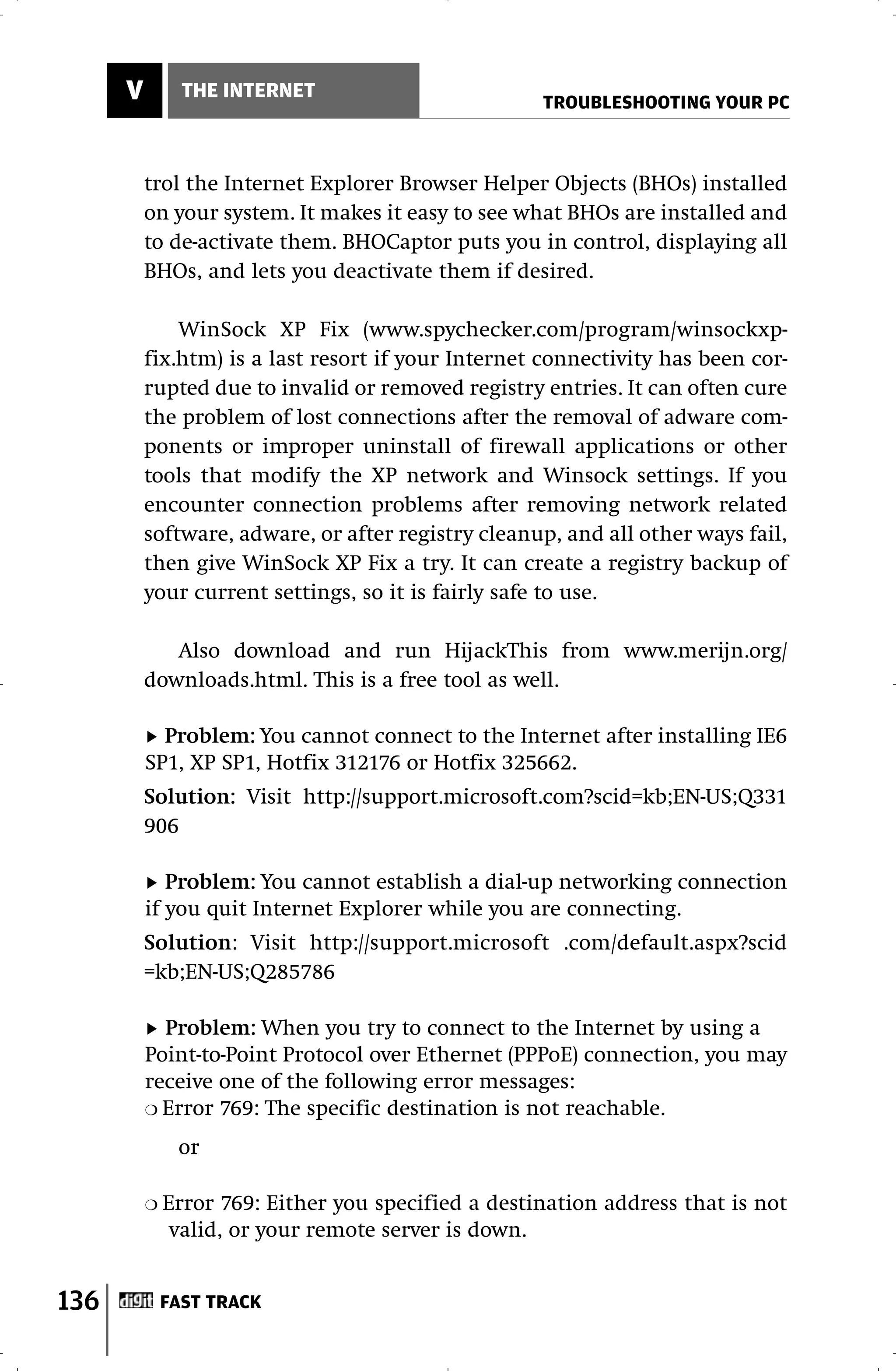 V         THE INTERNET
                                                     TROUBLESHOOTING YOUR PC



          trol the Internet Explorer Browser Helper Objects (BHOs) installed
          on your system. It makes it easy to see what BHOs are installed and
          to de-activate them. BHOCaptor puts you in control, displaying all
          BHOs, and lets you deactivate them if desired.

              WinSock XP Fix (www.spychecker.com/program/winsockxp-
          fix.htm) is a last resort if your Internet connectivity has been cor-
          rupted due to invalid or removed registry entries. It can often cure
          the problem of lost connections after the removal of adware com-
          ponents or improper uninstall of firewall applications or other
          tools that modify the XP network and Winsock settings. If you
          encounter connection problems after removing network related
          software, adware, or after registry cleanup, and all other ways fail,
          then give WinSock XP Fix a try. It can create a registry backup of
          your current settings, so it is fairly safe to use.

             Also download and run HijackThis from www.merijn.org/
          downloads.html. This is a free tool as well.

            Problem: You cannot connect to the Internet after installing IE6
          SP1, XP SP1, Hotfix 312176 or Hotfix 325662.
          Solution: Visit http://support.microsoft.com?scid=kb;EN-US;Q331
          906

             Problem: You cannot establish a dial-up networking connection
          if you quit Internet Explorer while you are connecting.
          Solution: Visit http://support.microsoft .com/default.aspx?scid
          =kb;EN-US;Q285786

            Problem: When you try to connect to the Internet by using a
          Point-to-Point Protocol over Ethernet (PPPoE) connection, you may
          receive one of the following error messages:
          ❍ Error 769: The specific destination is not reachable.

               or

          ❍   Error 769: Either you specified a destination address that is not
               valid, or your remote server is down.


136           FAST TRACK
 