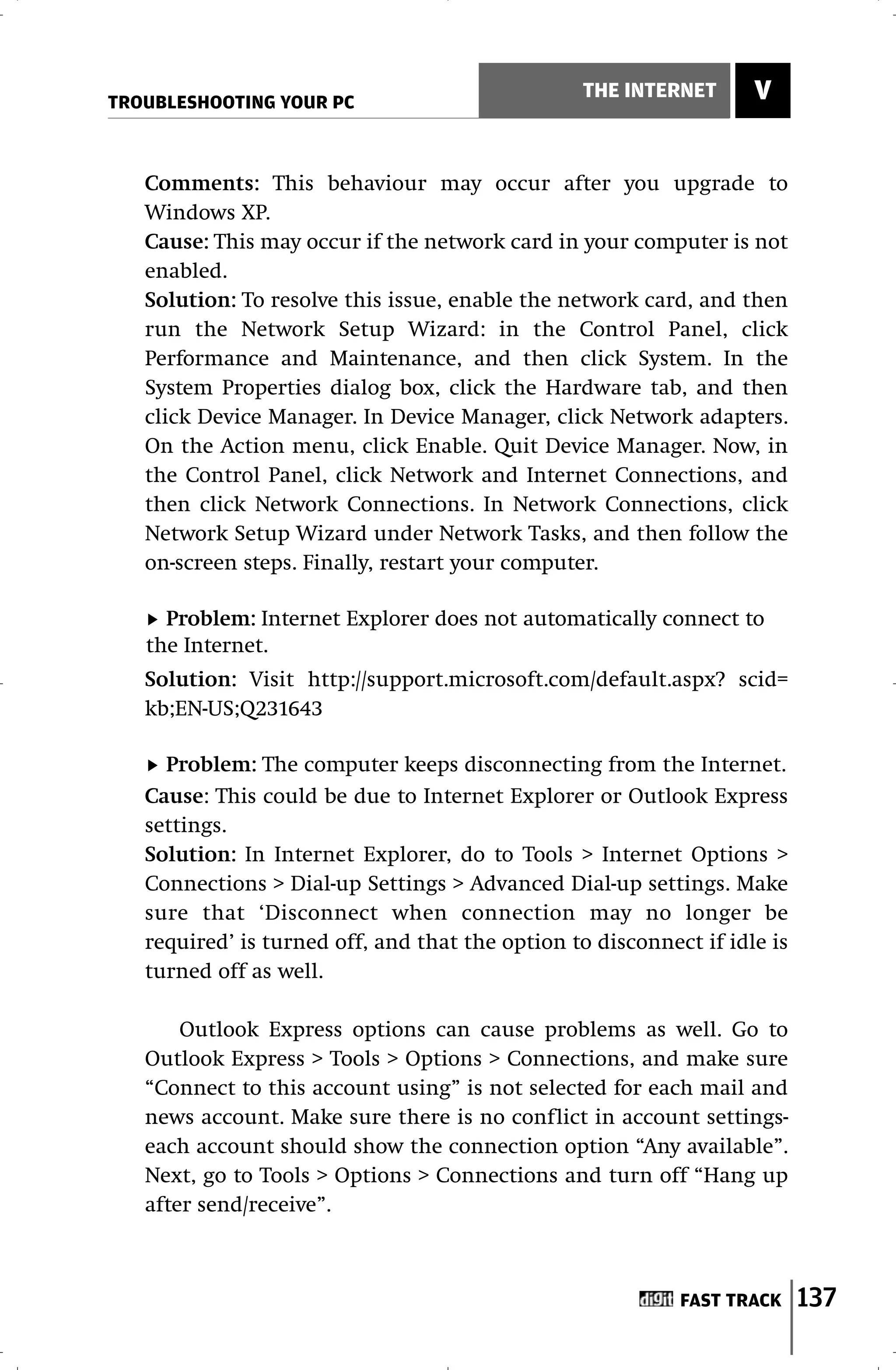 TROUBLESHOOTING YOUR PC
                                                 THE INTERNET       V


   Comments: This behaviour may occur after you upgrade to
   Windows XP.
   Cause: This may occur if the network card in your computer is not
   enabled.
   Solution: To resolve this issue, enable the network card, and then
   run the Network Setup Wizard: in the Control Panel, click
   Performance and Maintenance, and then click System. In the
   System Properties dialog box, click the Hardware tab, and then
   click Device Manager. In Device Manager, click Network adapters.
   On the Action menu, click Enable. Quit Device Manager. Now, in
   the Control Panel, click Network and Internet Connections, and
   then click Network Connections. In Network Connections, click
   Network Setup Wizard under Network Tasks, and then follow the
   on-screen steps. Finally, restart your computer.

     Problem: Internet Explorer does not automatically connect to
   the Internet.
   Solution: Visit http://support.microsoft.com/default.aspx? scid=
   kb;EN-US;Q231643

     Problem: The computer keeps disconnecting from the Internet.
   Cause: This could be due to Internet Explorer or Outlook Express
   settings.
   Solution: In Internet Explorer, do to Tools > Internet Options >
   Connections > Dial-up Settings > Advanced Dial-up settings. Make
   sure that ‘Disconnect when connection may no longer be
   required’ is turned off, and that the option to disconnect if idle is
   turned off as well.

       Outlook Express options can cause problems as well. Go to
   Outlook Express > Tools > Options > Connections, and make sure
   “Connect to this account using” is not selected for each mail and
   news account. Make sure there is no conflict in account settings-
   each account should show the connection option “Any available”.
   Next, go to Tools > Options > Connections and turn off “Hang up
   after send/receive”.



                                                            FAST TRACK     137
 