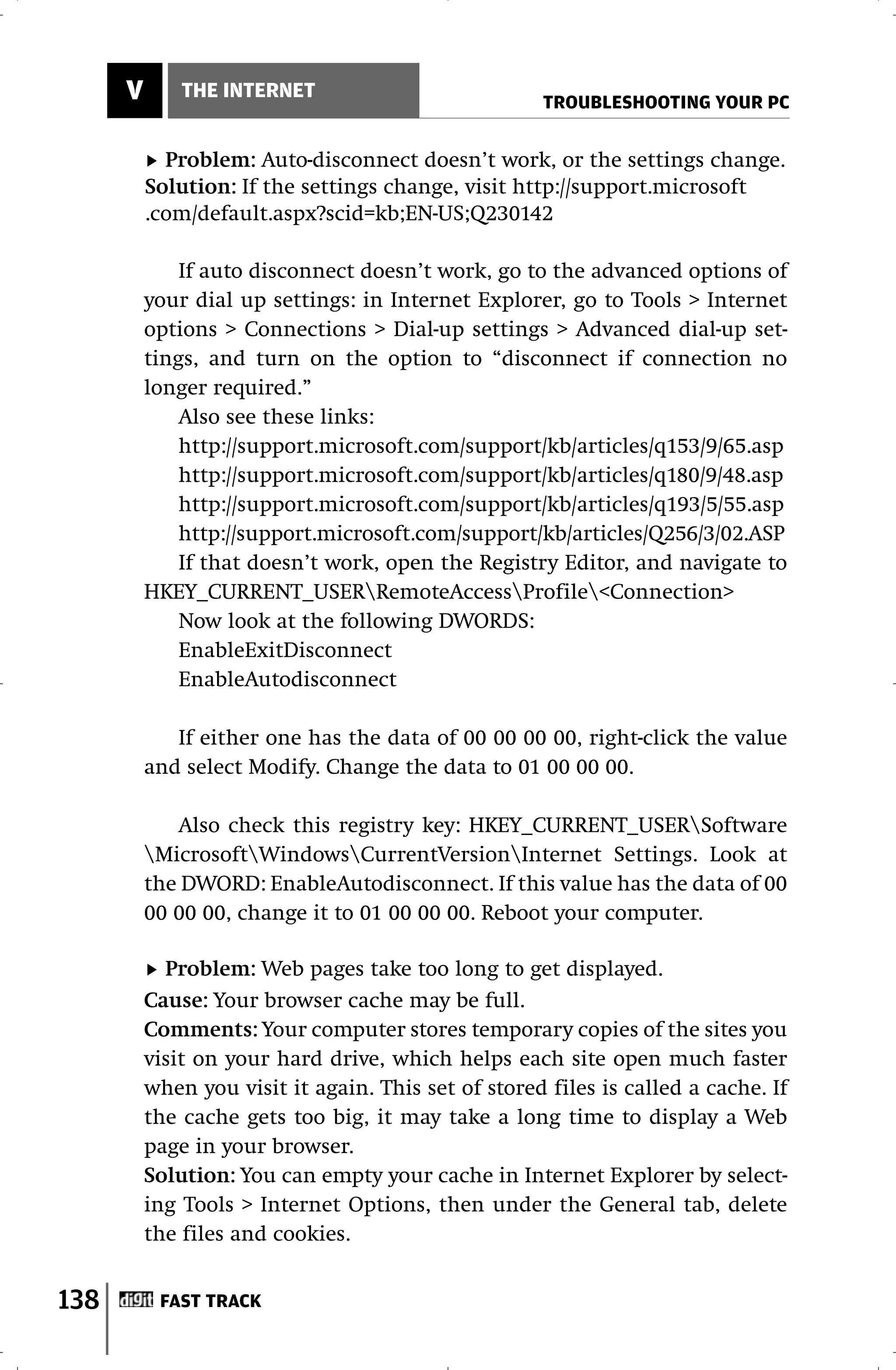 V       THE INTERNET
                                                      TROUBLESHOOTING YOUR PC


            Problem: Auto-disconnect doesn’t work, or the settings change.
          Solution: If the settings change, visit http://support.microsoft
          .com/default.aspx?scid=kb;EN-US;Q230142

              If auto disconnect doesn’t work, go to the advanced options of
          your dial up settings: in Internet Explorer, go to Tools > Internet
          options > Connections > Dial-up settings > Advanced dial-up set-
          tings, and turn on the option to “disconnect if connection no
          longer required.”
              Also see these links:
              http://support.microsoft.com/support/kb/articles/q153/9/65.asp
              http://support.microsoft.com/support/kb/articles/q180/9/48.asp
              http://support.microsoft.com/support/kb/articles/q193/5/55.asp
              http://support.microsoft.com/support/kb/articles/Q256/3/02.ASP
              If that doesn’t work, open the Registry Editor, and navigate to
          HKEY_CURRENT_USERRemoteAccessProfile<Connection>
              Now look at the following DWORDS:
              EnableExitDisconnect
              EnableAutodisconnect

             If either one has the data of 00 00 00 00, right-click the value
          and select Modify. Change the data to 01 00 00 00.

             Also check this registry key: HKEY_CURRENT_USERSoftware
          MicrosoftWindowsCurrentVersionInternet Settings. Look at
          the DWORD: EnableAutodisconnect. If this value has the data of 00
          00 00 00, change it to 01 00 00 00. Reboot your computer.

            Problem: Web pages take too long to get displayed.
          Cause: Your browser cache may be full.
          Comments: Your computer stores temporary copies of the sites you
          visit on your hard drive, which helps each site open much faster
          when you visit it again. This set of stored files is called a cache. If
          the cache gets too big, it may take a long time to display a Web
          page in your browser.
          Solution: You can empty your cache in Internet Explorer by select-
          ing Tools > Internet Options, then under the General tab, delete
          the files and cookies.


138        FAST TRACK
 